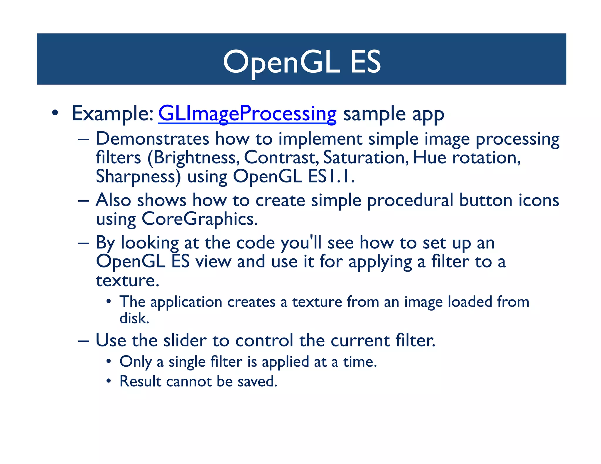OpenGL ES	

•  Example: GLImageProcessing sample app	

  –  Demonstrates how to implement simple image processing
     ﬁlters (Brightness, Contrast, Saturation, Hue rotation,
     Sharpness) using OpenGL ES1.1. 	

  –  Also shows how to create simple procedural button icons
     using CoreGraphics.	

  –  By looking at the code you'll see how to set up an
     OpenGL ES view and use it for applying a ﬁlter to a
     texture. 	

     •  The application creates a texture from an image loaded from
        disk. 	

  –  Use the slider to control the current ﬁlter. 	

     •  Only a single ﬁlter is applied at a time.	

     •  Result cannot be saved.	

 