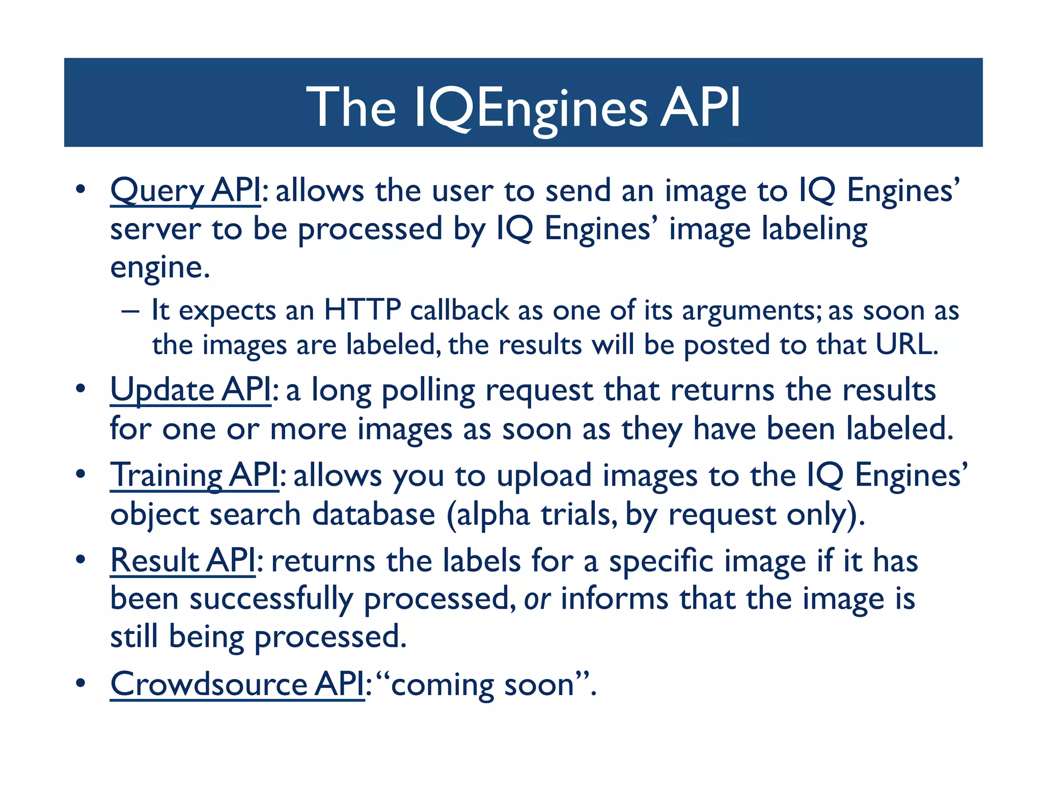 The IQEngines API
                                  	

•  Query API: allows the user to send an image to IQ Engines’
   server to be processed by IQ Engines’ image labeling
   engine. 	

   –  It expects an HTTP callback as one of its arguments; as soon as
      the images are labeled, the results will be posted to that URL.	

•  Update API: a long polling request that returns the results
   for one or more images as soon as they have been labeled.	

•  Training API: allows you to upload images to the IQ Engines’
   object search database (alpha trials, by request only).	

•  Result API: returns the labels for a speciﬁc image if it has
   been successfully processed, or informs that the image is
   still being processed.	

•  Crowdsource API: “coming soon”.	

 