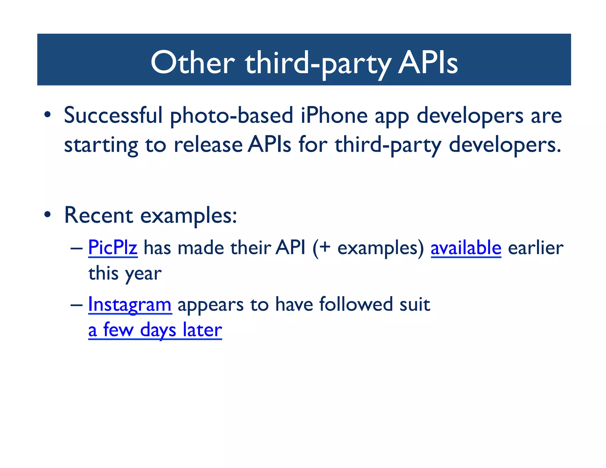 Other third-party APIs	

•  Successful photo-based iPhone app developers are
   starting to release APIs for third-party developers.	


•  Recent examples:	

   –  PicPlz has made their API (+ examples) available earlier
      this year	

   –  Instagram appears to have followed suit
      a few days later 	

 