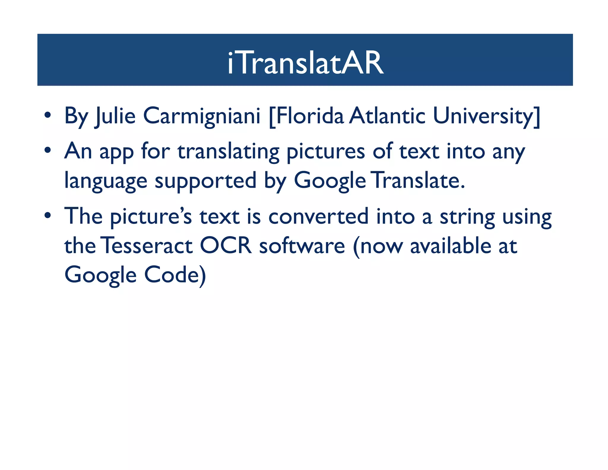 iTranslatAR	

•  By Julie Carmigniani [Florida Atlantic University]	

•  An app for translating pictures of text into any
   language supported by Google Translate. 	

•  The picture’s text is converted into a string using
   the Tesseract OCR software (now available at
   Google Code)	

 