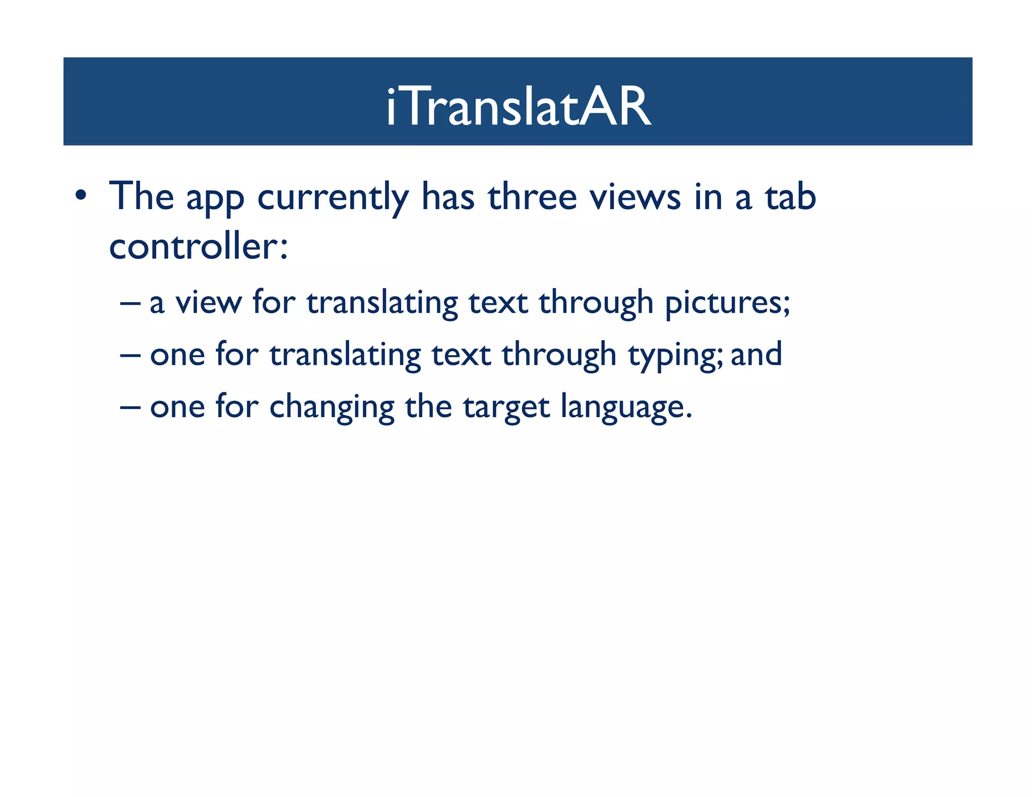 iTranslatAR	

•  The app currently has three views in a tab
   controller: 	

  –  a view for translating text through pictures; 	

  –  one for translating text through typing; and 	

  –  one for changing the target language. 	

 
