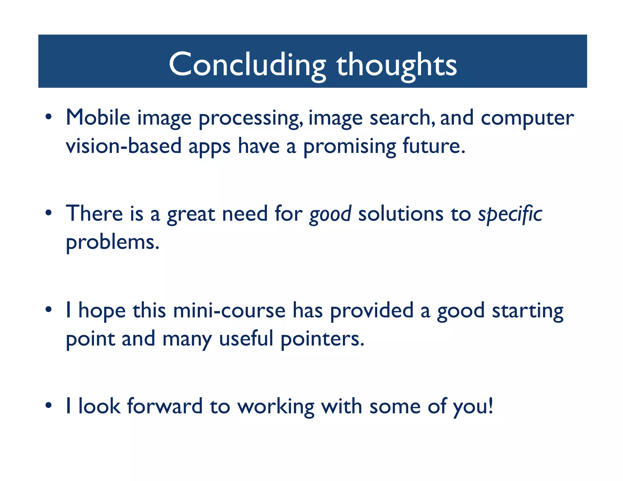 Concluding thoughts
                               	

•  Mobile image processing, image search, and computer
   vision-based apps have a promising future.	


•  There is a great need for good solutions to speciﬁc
   problems. 	


•  I hope this mini-course has provided a good starting
   point and many useful pointers.	


•  I look forward to working with some of you!	

 