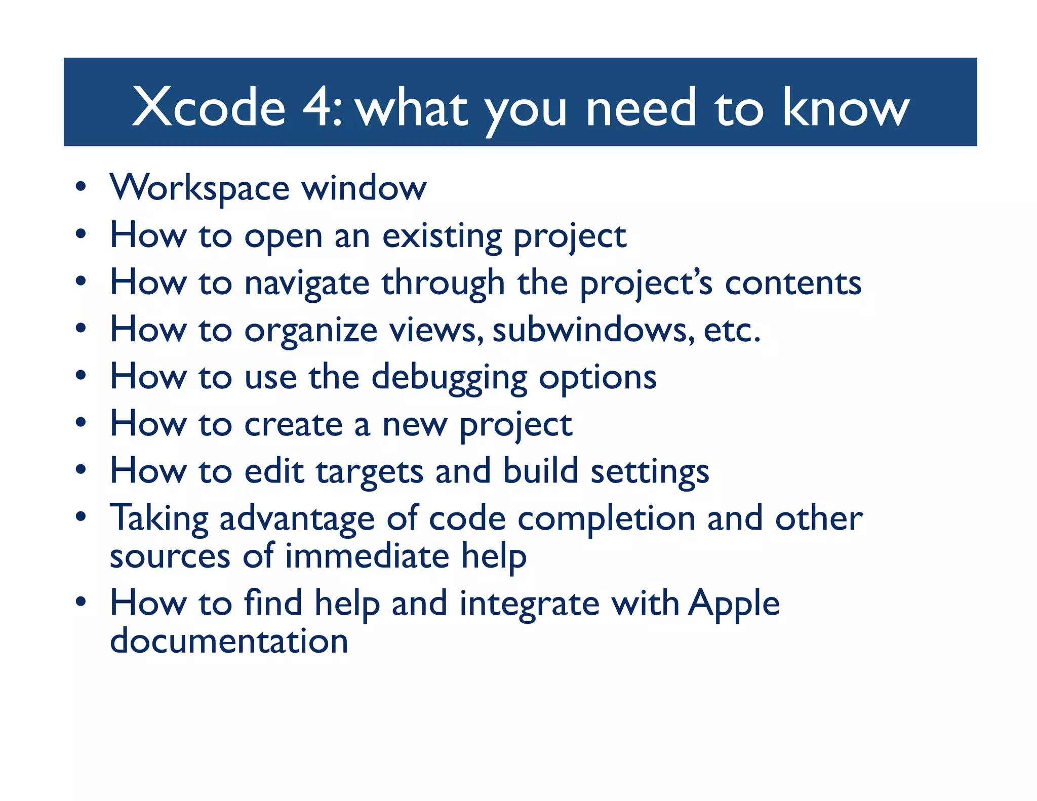 Xcode 4: what you need to know	

•  Workspace window	

•  How to open an existing project	

•  How to navigate through the project’s contents	

•  How to organize views, subwindows, etc.	

•  How to use the debugging options	

•  How to create a new project	

•  How to edit targets and build settings	

•  Taking advantage of code completion and other
   sources of immediate help	

•  How to ﬁnd help and integrate with Apple
   documentation	

 