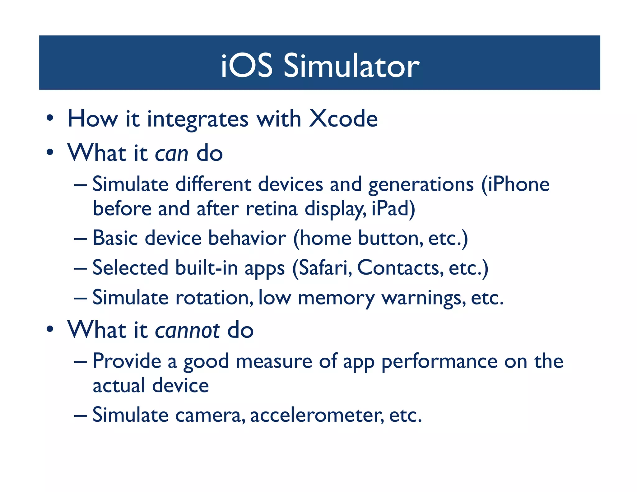 iOS Simulator
                               	

•  How it integrates with Xcode	

•  What it can do	

   –  Simulate different devices and generations (iPhone
      before and after retina display, iPad)	

   –  Basic device behavior (home button, etc.)	

   –  Selected built-in apps (Safari, Contacts, etc.)	

   –  Simulate rotation, low memory warnings, etc.	

•  What it cannot do	

   –  Provide a good measure of app performance on the
      actual device	

   –  Simulate camera, accelerometer, etc.	

 