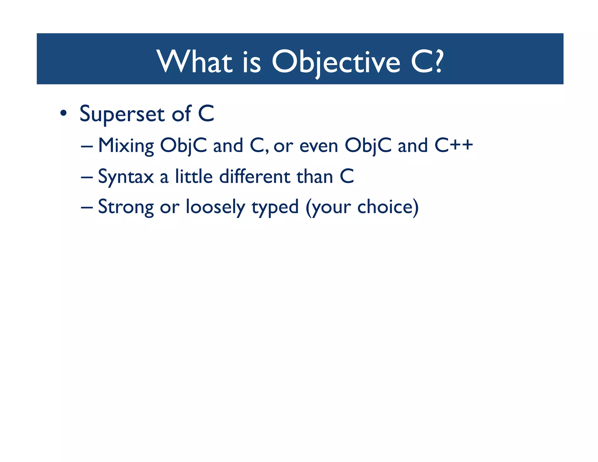 What is Objective C?	

•  Superset of C	

  –  Mixing ObjC and C, or even ObjC and C++	

  –  Syntax a little different than C	

  –  Strong or loosely typed (your choice)	

 