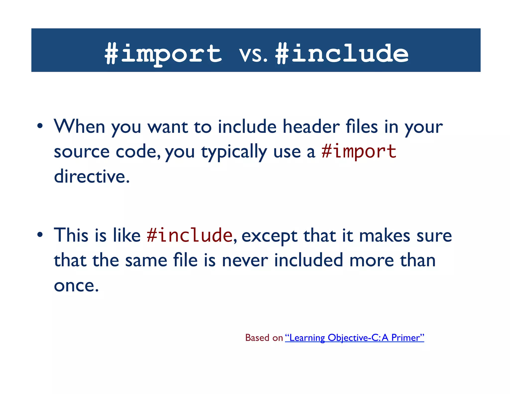 #import vs. #include

•  When you want to include header ﬁles in your
   source code, you typically use a #import
   directive.	


•  This is like #include, except that it makes sure
   that the same ﬁle is never included more than
   once. 	


                         Based on “Learning Objective-C: A Primer”	

 