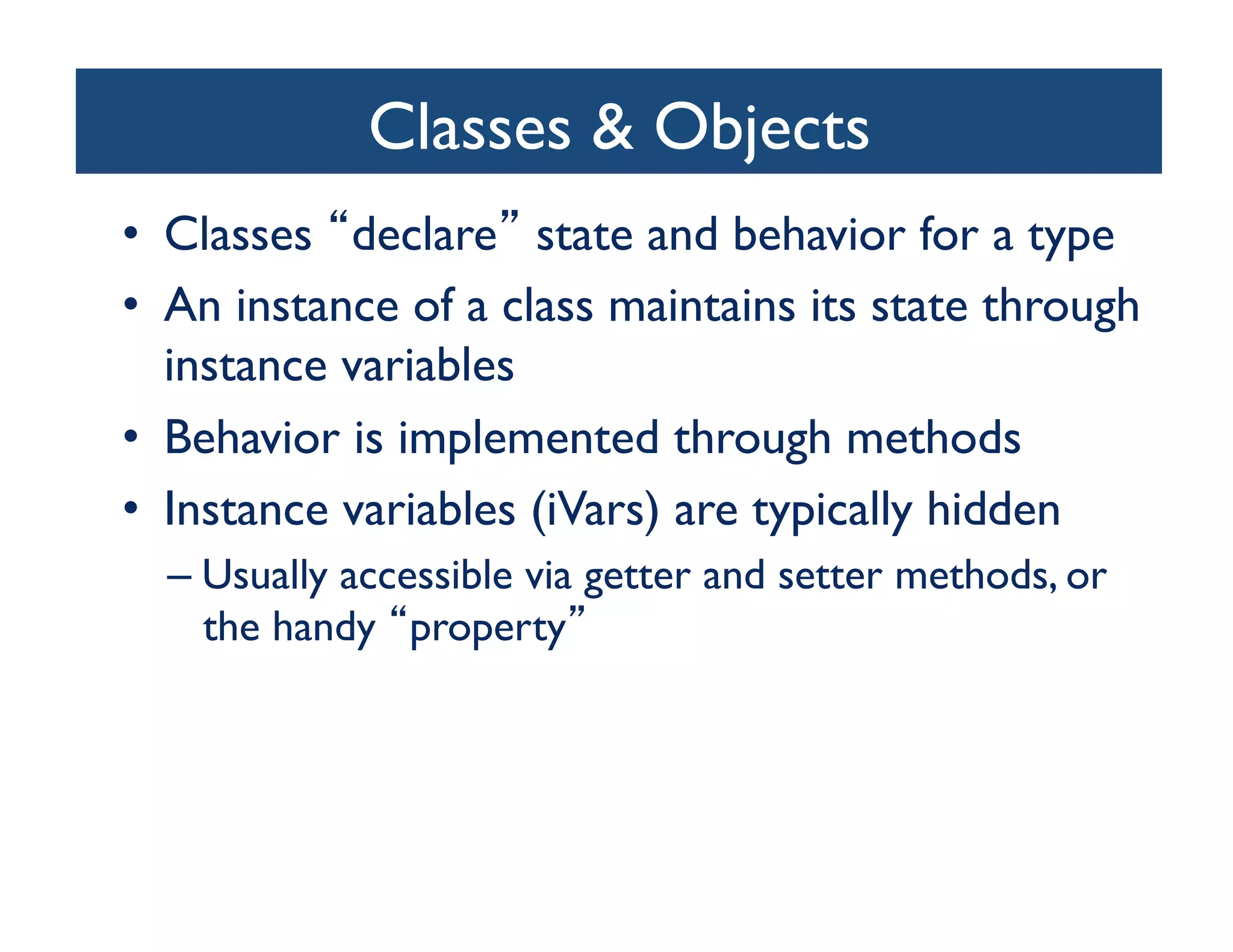 Classes  Objects	

•  Classes declare state and behavior for a type	

•  An instance of a class maintains its state through
   instance variables	

•  Behavior is implemented through methods	

•  Instance variables (iVars) are typically hidden	

  –  Usually accessible via getter and setter methods, or
     the handy property 	

 