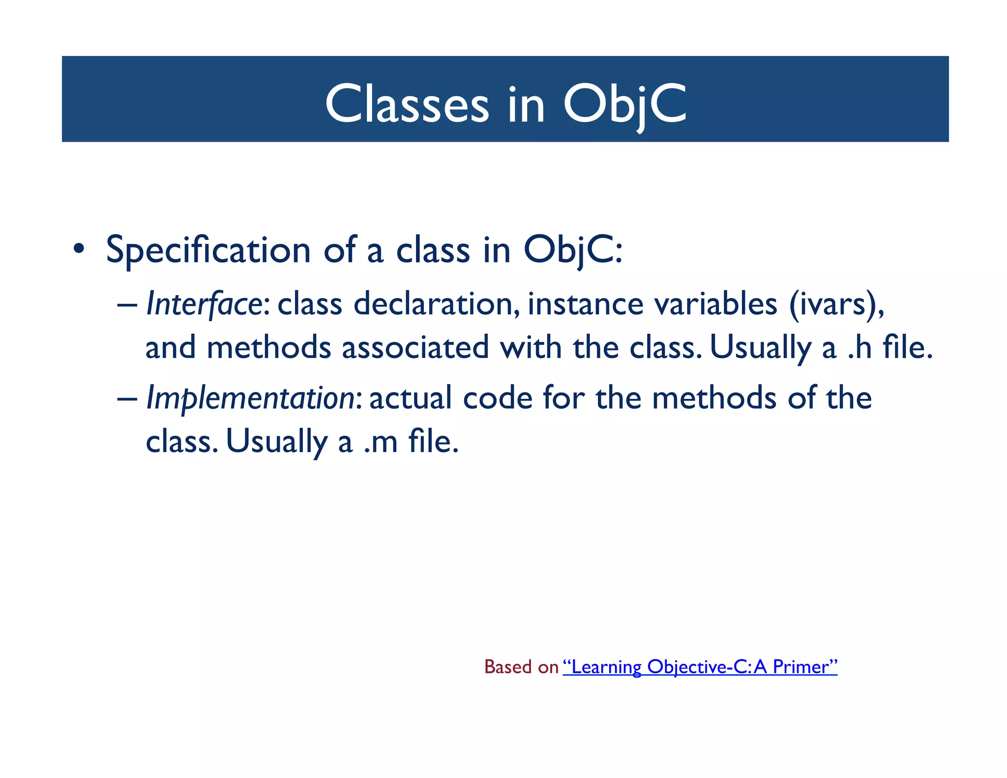 Classes in ObjC	


•  Speciﬁcation of a class in ObjC:	

   –  Interface: class declaration, instance variables (ivars),
      and methods associated with the class. Usually a .h ﬁle. 	

   –  Implementation: actual code for the methods of the
      class. Usually a .m ﬁle.	





                              Based on “Learning Objective-C: A Primer”	

 