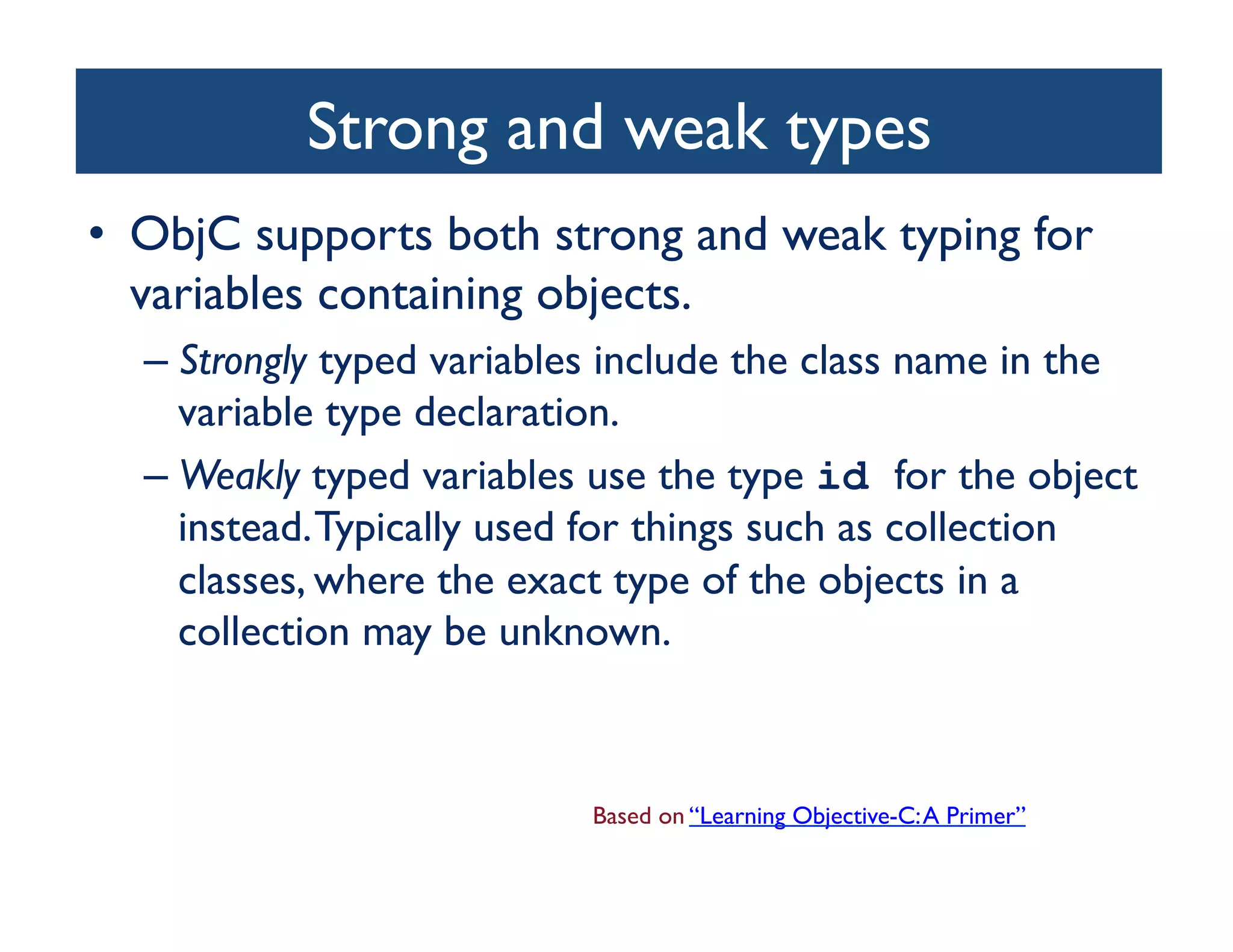 Strong and weak types	

•  ObjC supports both strong and weak typing for
   variables containing objects. 	

  –  Strongly typed variables include the class name in the
     variable type declaration. 	

  –  Weakly typed variables use the type id for the object
     instead. Typically used for things such as collection
     classes, where the exact type of the objects in a
     collection may be unknown.	




                           Based on “Learning Objective-C: A Primer”	

 