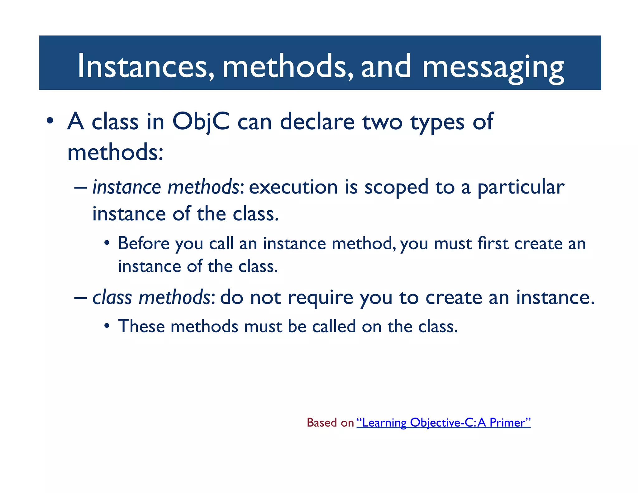 Instances, methods, and messaging	

•  A class in ObjC can declare two types of
   methods: 	

  –  instance methods: execution is scoped to a particular
     instance of the class. 	

     •  Before you call an instance method, you must ﬁrst create an
        instance of the class. 	

  –  class methods: do not require you to create an instance. 	

     •  These methods must be called on the class.	




                                Based on “Learning Objective-C: A Primer”	

 