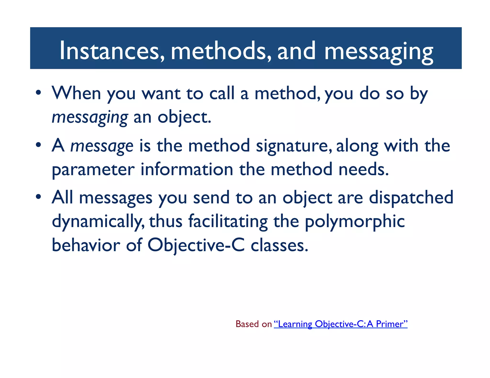 Instances, methods, and messaging	

•  When you want to call a method, you do so by
   messaging an object. 	

•  A message is the method signature, along with the
   parameter information the method needs. 	

•  All messages you send to an object are dispatched
   dynamically, thus facilitating the polymorphic
   behavior of Objective-C classes.	



                        Based on “Learning Objective-C: A Primer”	

 