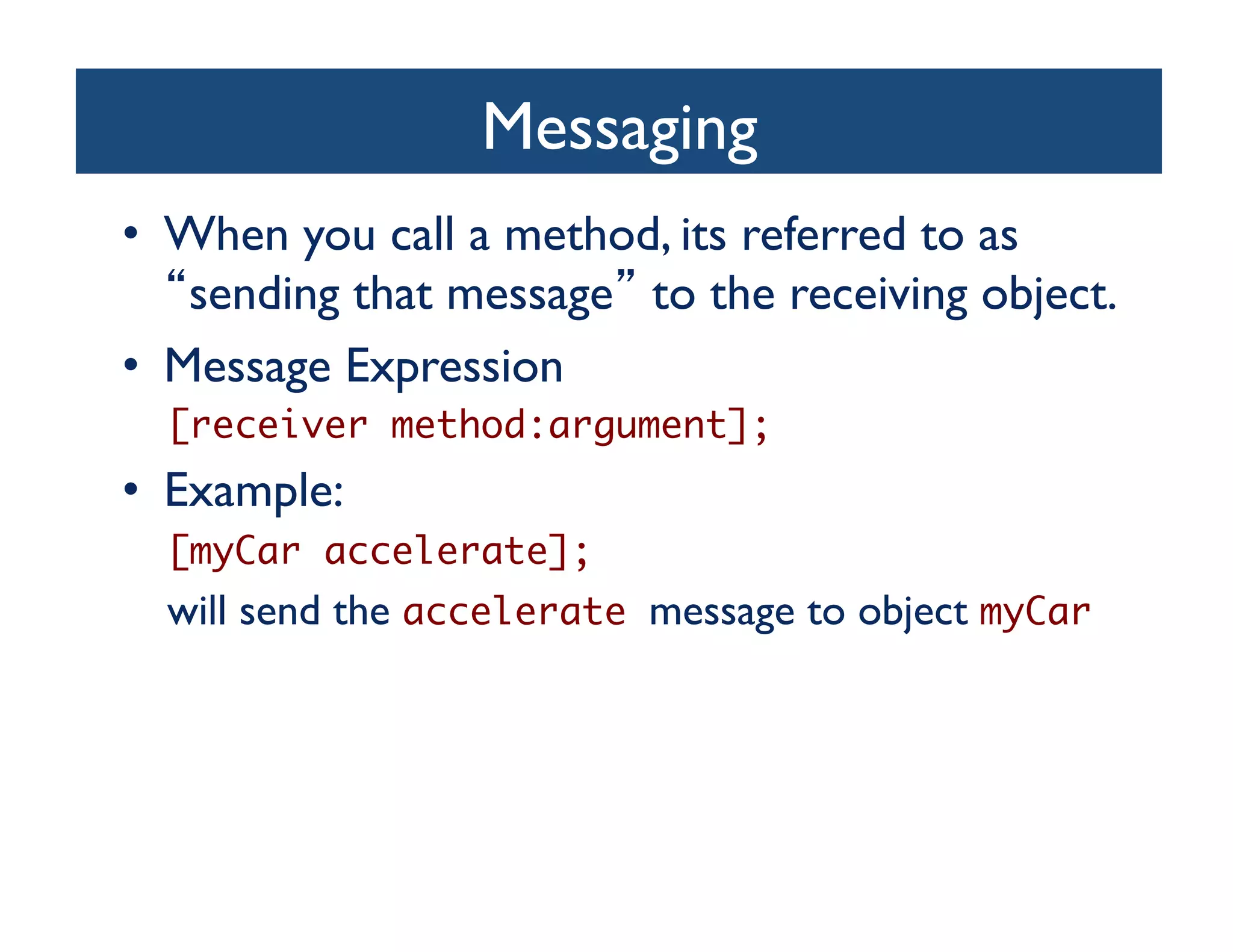 Messaging	

•  When you call a method, its referred to as
    sending that message to the receiving object.	

•  Message Expression	

  [receiver method:argument];	
•  Example: 	

  [myCar accelerate];	
  will send the accelerate message to object myCar	
 