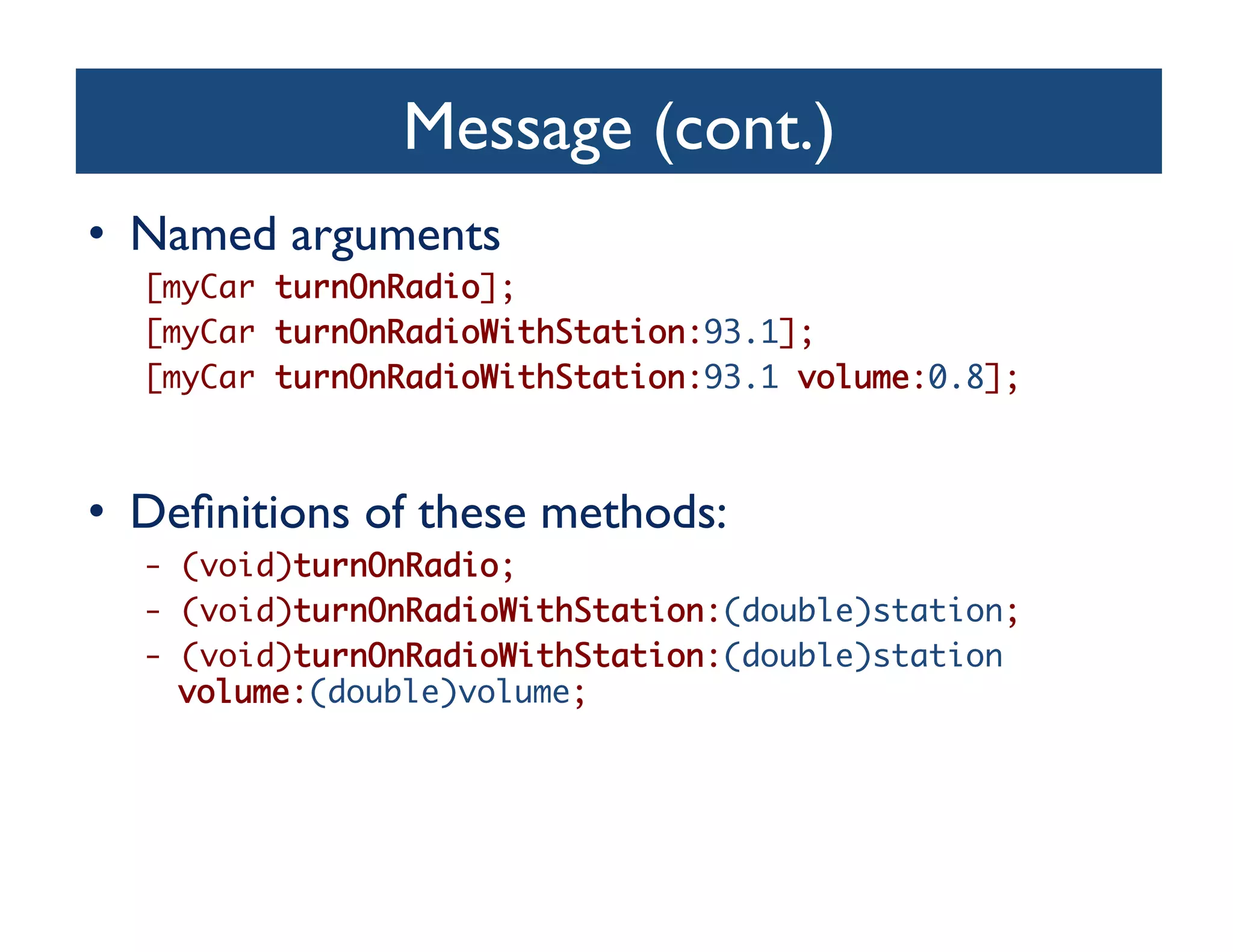 Message (cont.)	

•  Named arguments	

  [myCar turnOnRadio];	
  [myCar turnOnRadioWithStation:93.1];	
  [myCar turnOnRadioWithStation:93.1 volume:0.8];	



•  Deﬁnitions of these methods:	

  - (void)turnOnRadio;	
  - (void)turnOnRadioWithStation:(double)station;	
  - (void)turnOnRadioWithStation:(double)station
    volume:(double)volume;	
 