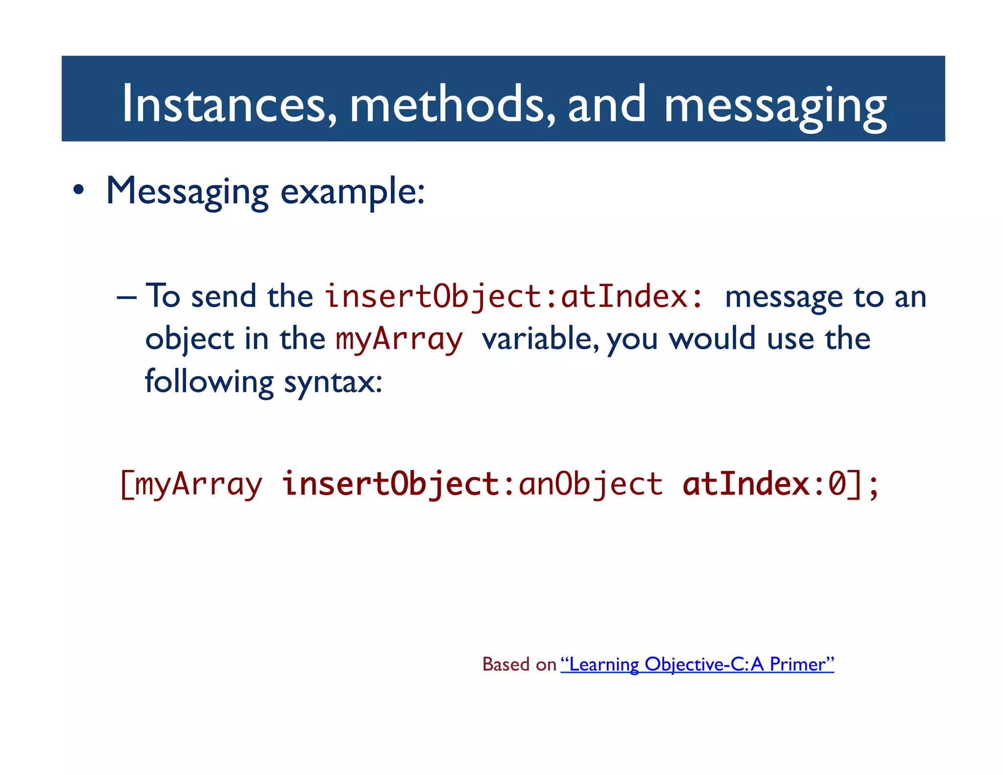 Instances, methods, and messaging	

•  Messaging example:	


  –  To send the insertObject:atIndex: message to an
     object in the myArray variable, you would use the
     following syntax:	


  [myArray insertObject:anObject atIndex:0];	




                           Based on “Learning Objective-C: A Primer”	

 