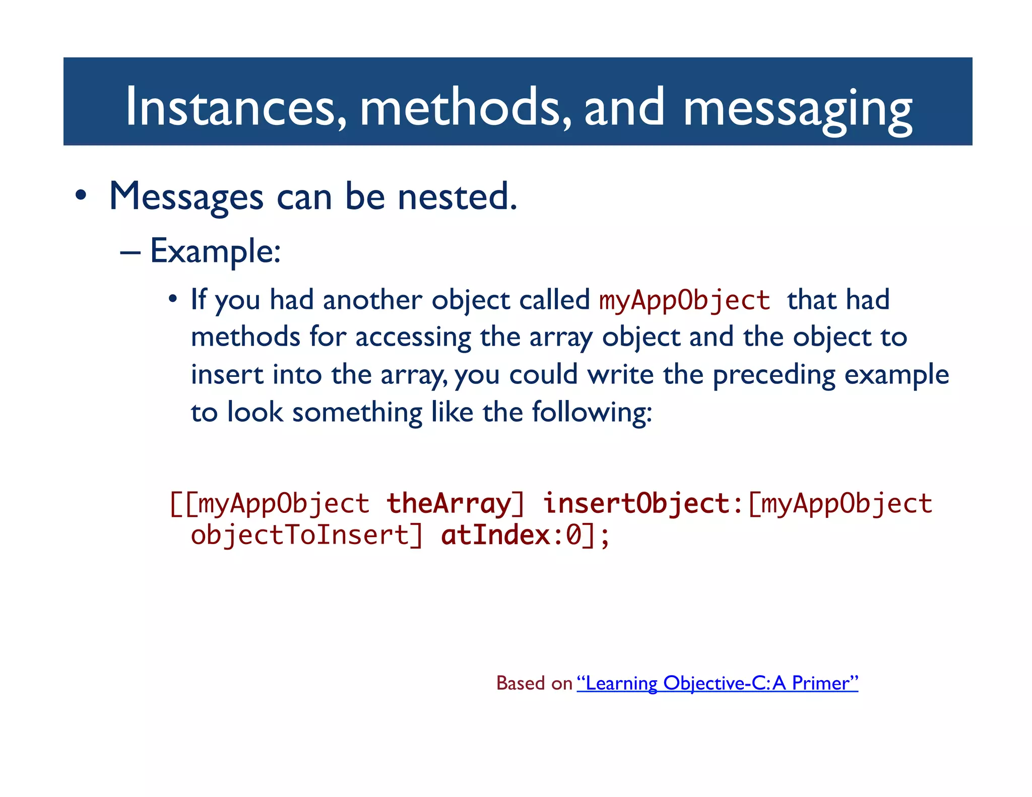 Instances, methods, and messaging	

•  Messages can be nested.	

  –  Example:	

     •  If you had another object called myAppObject that had
        methods for accessing the array object and the object to
        insert into the array, you could write the preceding example
        to look something like the following:	


     [[myAppObject theArray] insertObject:[myAppObject
      objectToInsert] atIndex:0];	




                               Based on “Learning Objective-C: A Primer”	

 