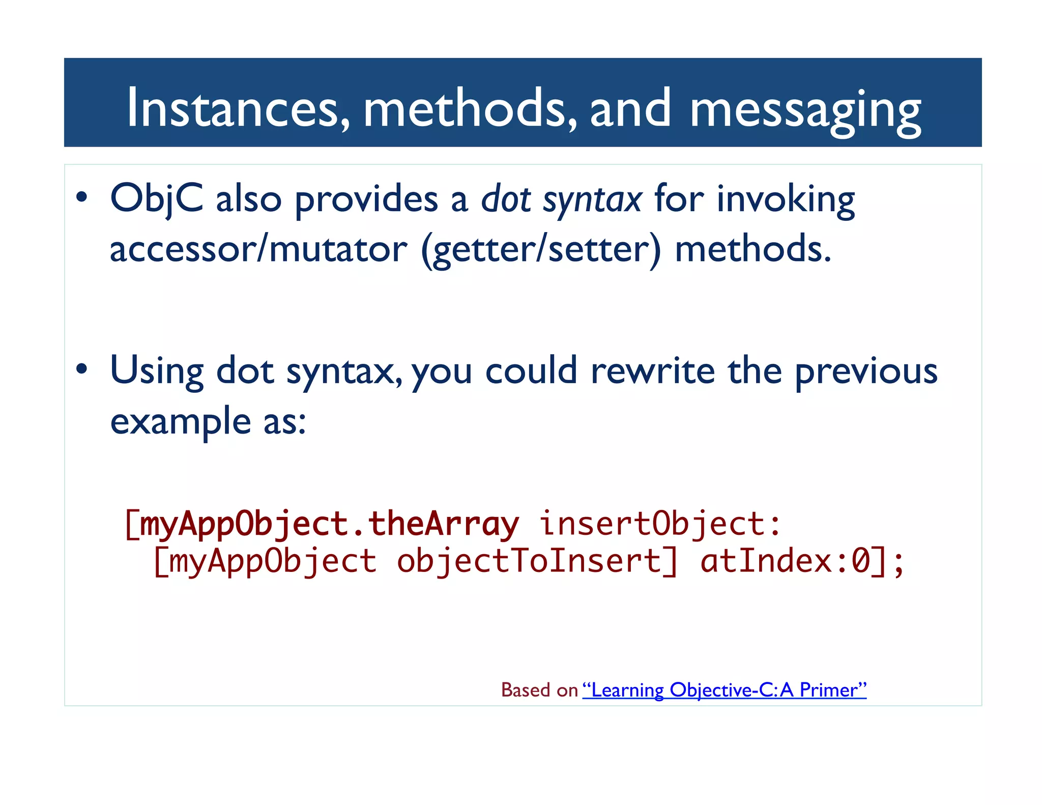 Instances, methods, and messaging	

•  ObjC also provides a dot syntax for invoking
   accessor/mutator (getter/setter) methods. 	


•  Using dot syntax, you could rewrite the previous
   example as:	


  [myAppObject.theArray insertObject:
    [myAppObject objectToInsert] atIndex:0];	


                          Based on “Learning Objective-C: A Primer”	

 