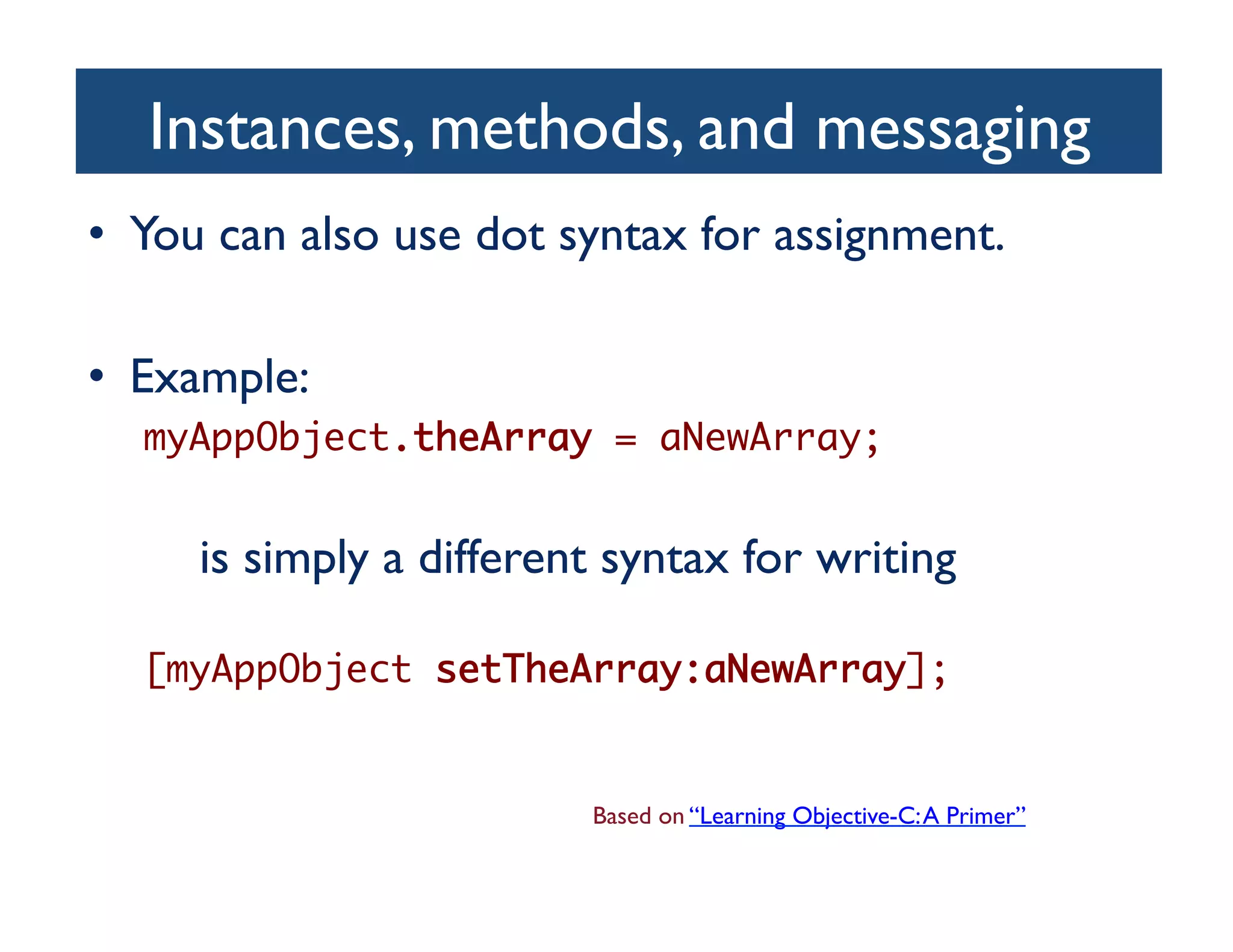 Instances, methods, and messaging	

•  You can also use dot syntax for assignment.	


•  Example:	

   myAppObject.theArray = aNewArray;	


 	

	

 	

is simply a different syntax for writing	


   [myAppObject setTheArray:aNewArray];	


                              Based on “Learning Objective-C: A Primer”	

 