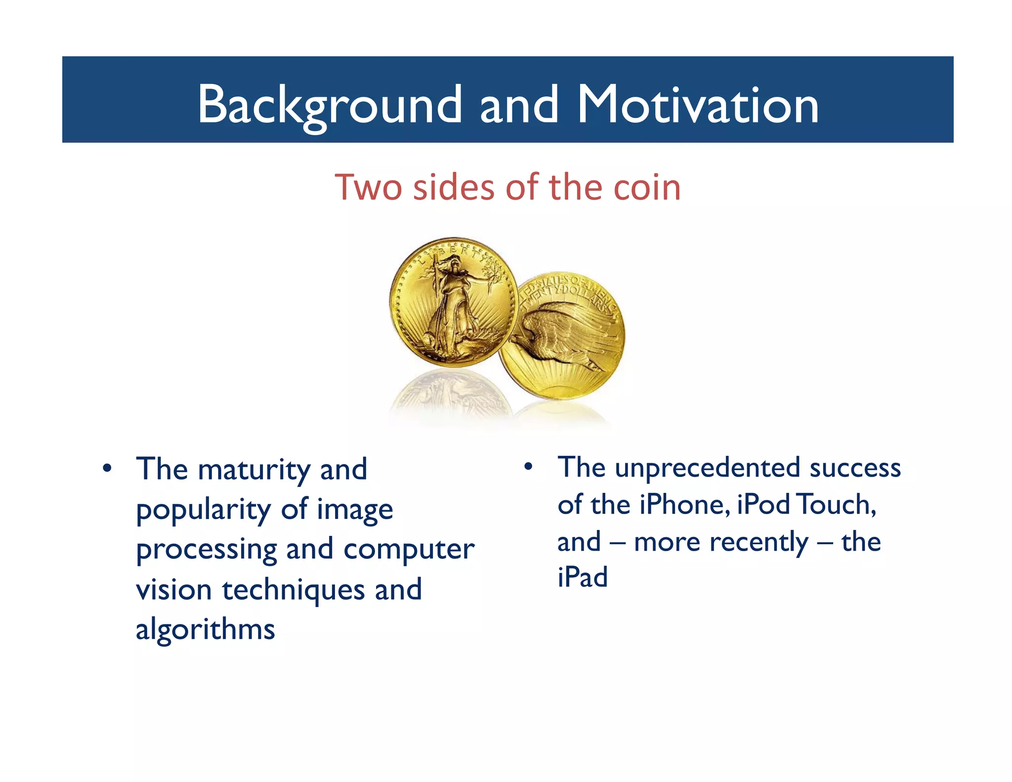 Background and Motivation
                              	

                Two	
  sides	
  of	
  the	
  coin	
  




•  The maturity and                •  The unprecedented success
   popularity of image                of the iPhone, iPod Touch,
   processing and computer            and – more recently – the
   vision techniques and              iPad	

   algorithms	

 