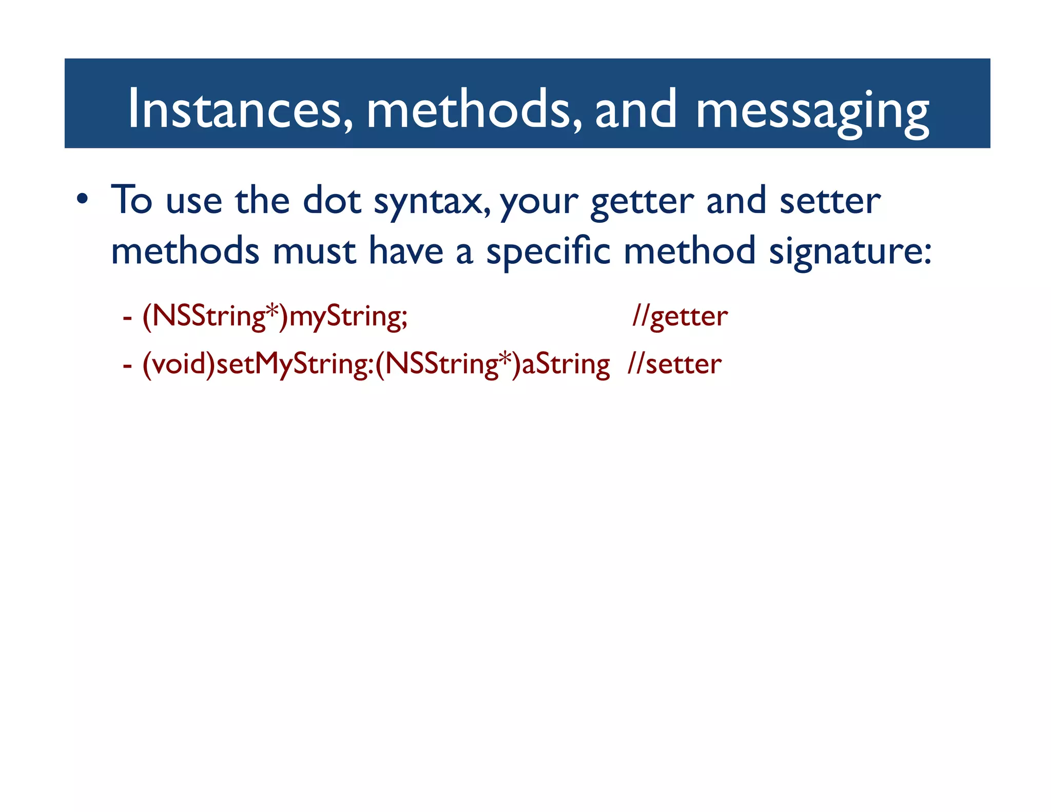 Instances, methods, and messaging
                                   	

•  To use the dot syntax, your getter and setter
     methods must have a speciﬁc method signature:	

  	

 	

- (NSString*)myString; 	

 //getter	

 	

	

- (void)setMyString:(NSString*)aString //setter	

 
