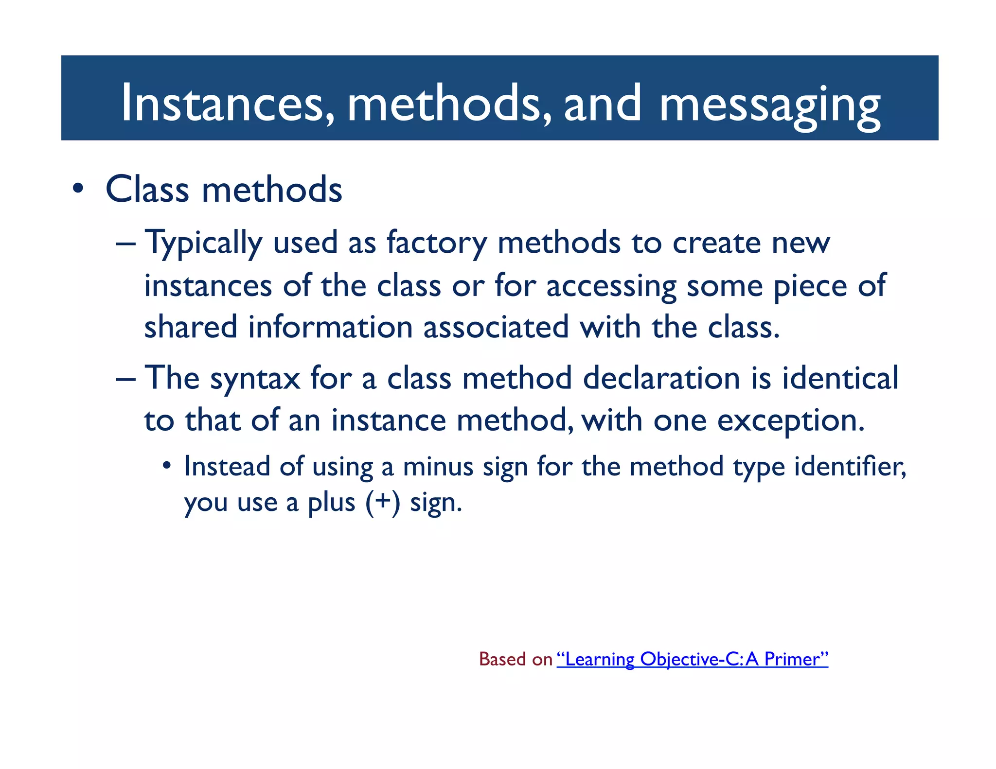 Instances, methods, and messaging	

•  Class methods	

   –  Typically used as factory methods to create new
      instances of the class or for accessing some piece of
      shared information associated with the class. 	

   –  The syntax for a class method declaration is identical
      to that of an instance method, with one exception. 	

      •  Instead of using a minus sign for the method type identiﬁer,
         you use a plus (+) sign.	





                                Based on “Learning Objective-C: A Primer”	

 