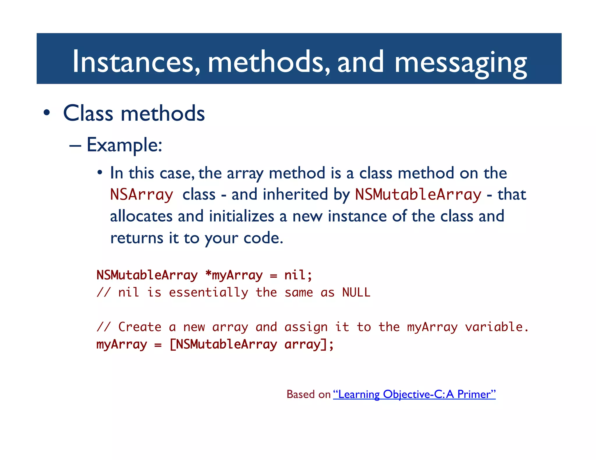 Instances, methods, and messaging	

•  Class methods	

   –  Example:	

      •  In this case, the array method is a class method on the
         NSArray class - and inherited by NSMutableArray - that
         allocates and initializes a new instance of the class and
         returns it to your code.	

      NSMutableArray *myArray = nil; 	
      // nil is essentially the same as NULL	

      // Create a new array and assign it to the myArray variable.	
      myArray = [NSMutableArray array];	



                                Based on “Learning Objective-C: A Primer”	

 