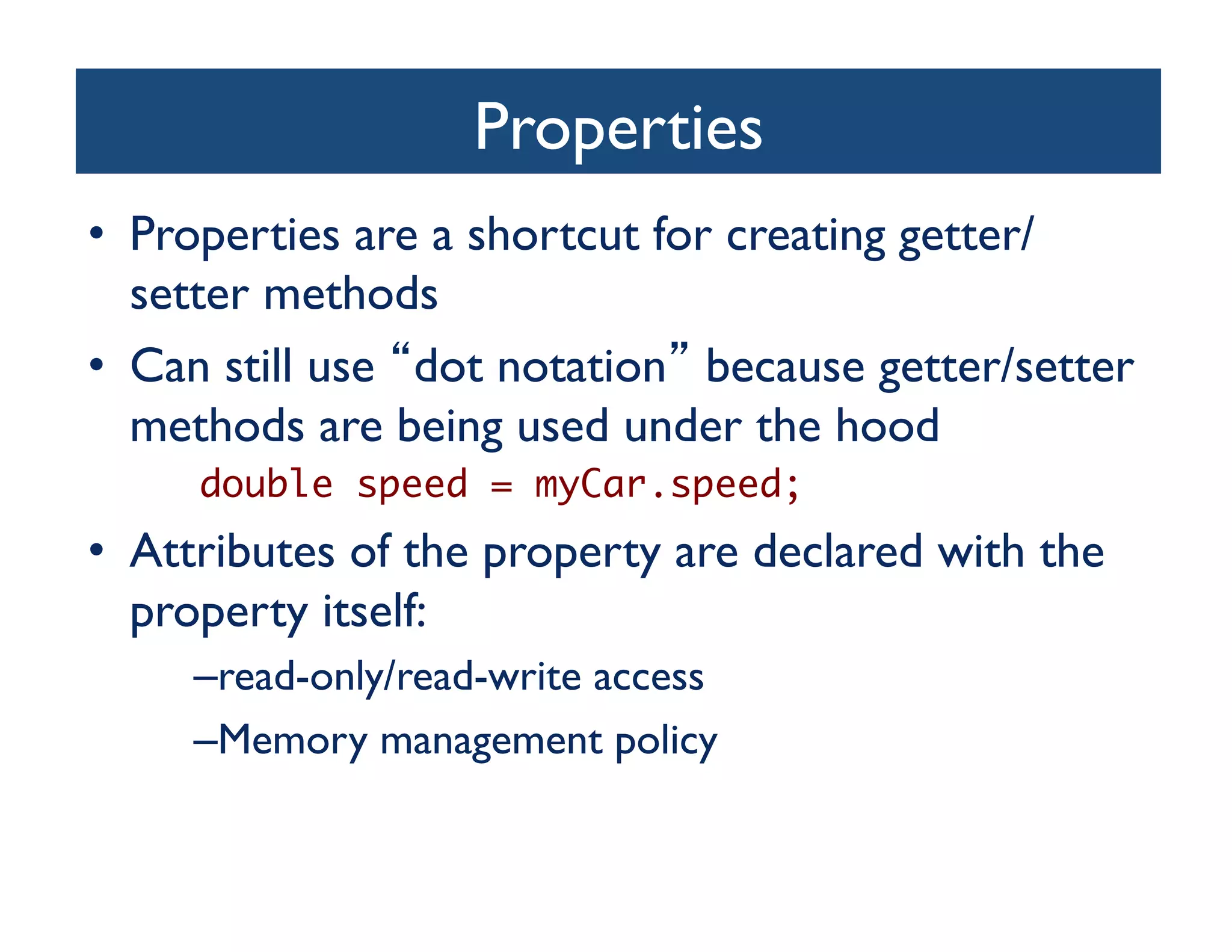 Properties	

•  Properties are a shortcut for creating getter/
   setter methods	

•  Can still use dot notation because getter/setter
   methods are being used under the hood	

 	 	double speed = myCar.speed;	

•  Attributes of the property are declared with the
   property itself:	

     – read-only/read-write access	

     – Memory management policy	

 