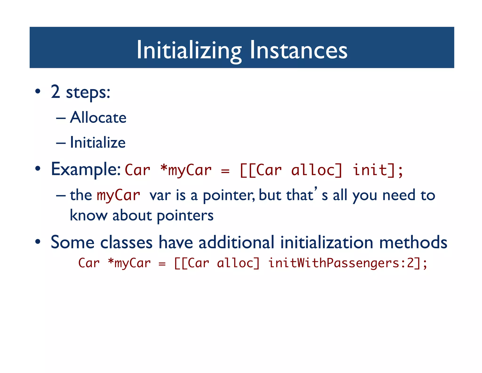 Initializing Instances	

•  2 steps:	

   –  Allocate	

   –  Initialize	

•  Example: Car         *myCar = [[Car alloc] init];	
   –  the myCar var is a pointer, but that s all you need to
      know about pointers	

•  Some classes have additional initialization methods	

       Car *myCar = [[Car alloc] initWithPassengers:2];	
 