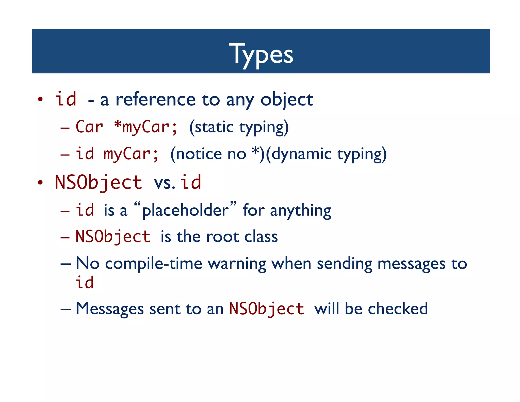 Types	

•  id - a reference to any object 	

    –  Car *myCar; (static typing)	

    –  id myCar; (notice no *)(dynamic typing)	

•  NSObject vs. id 	

    –  id is a placeholder for anything	

    –  NSObject is the root class	

    –  No compile-time warning when sending messages to
       id 	

    –  Messages sent to an NSObject will be checked	

 
