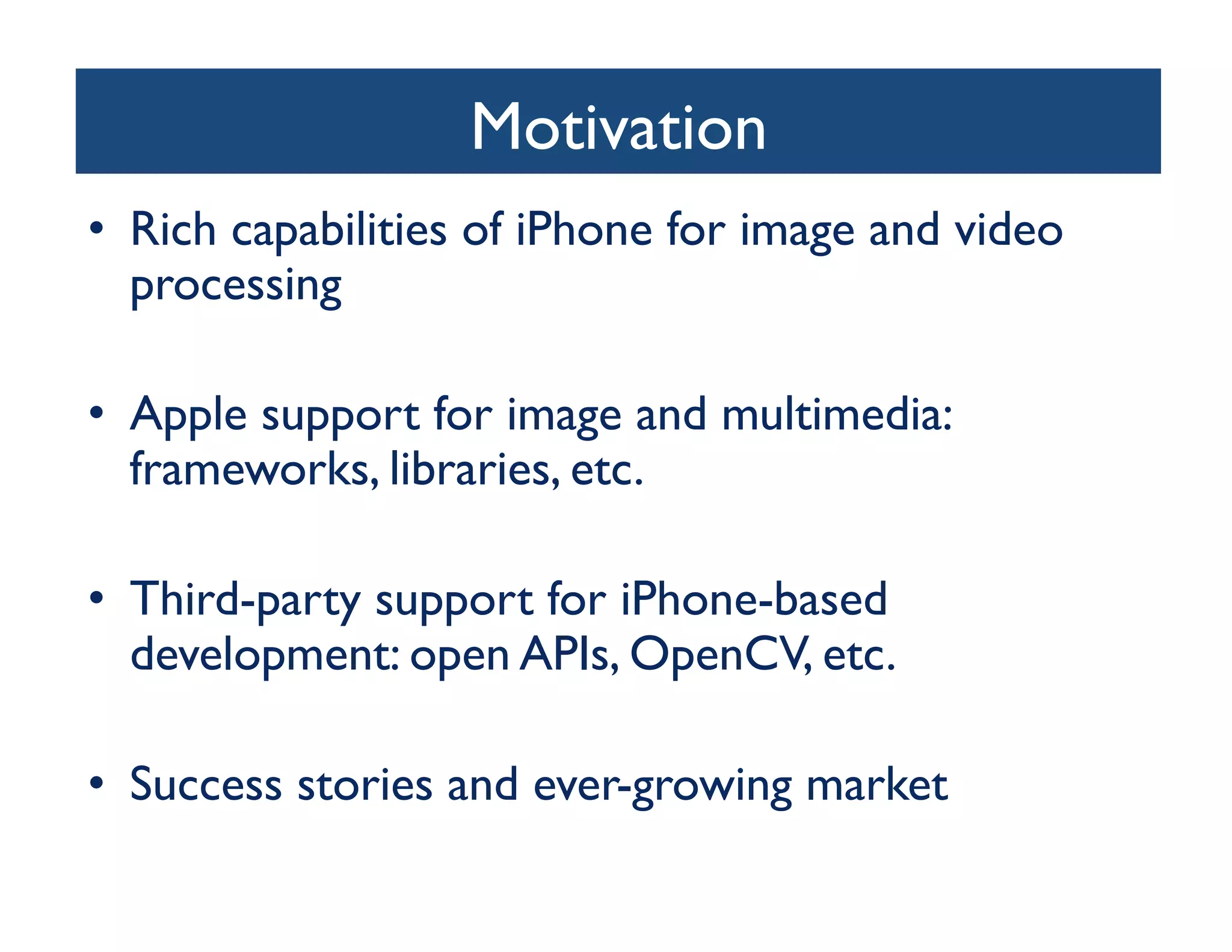 Motivation	

•  Rich capabilities of iPhone for image and video
   processing	


•  Apple support for image and multimedia:
   frameworks, libraries, etc.	


•  Third-party support for iPhone-based
   development: open APIs, OpenCV, etc.	


•  Success stories and ever-growing market	

 