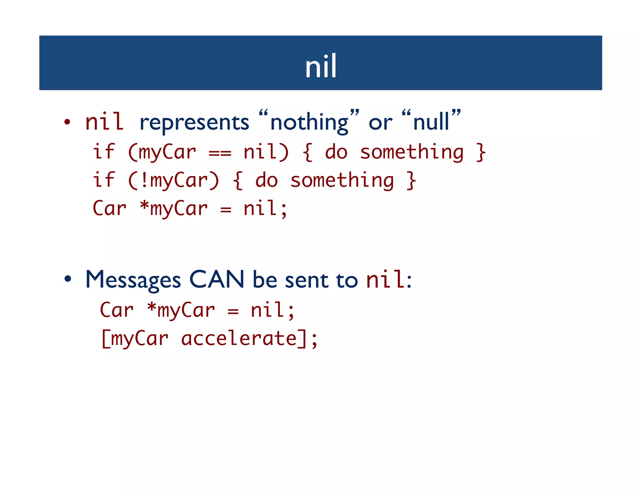 nil	

•  nil represents nothing or null 	

  if (myCar == nil) { do something }	
  if (!myCar) { do something }	
  Car *myCar = nil;	


•  Messages CAN be sent to nil:	

   Car *myCar = nil;	
   [myCar accelerate];	
 