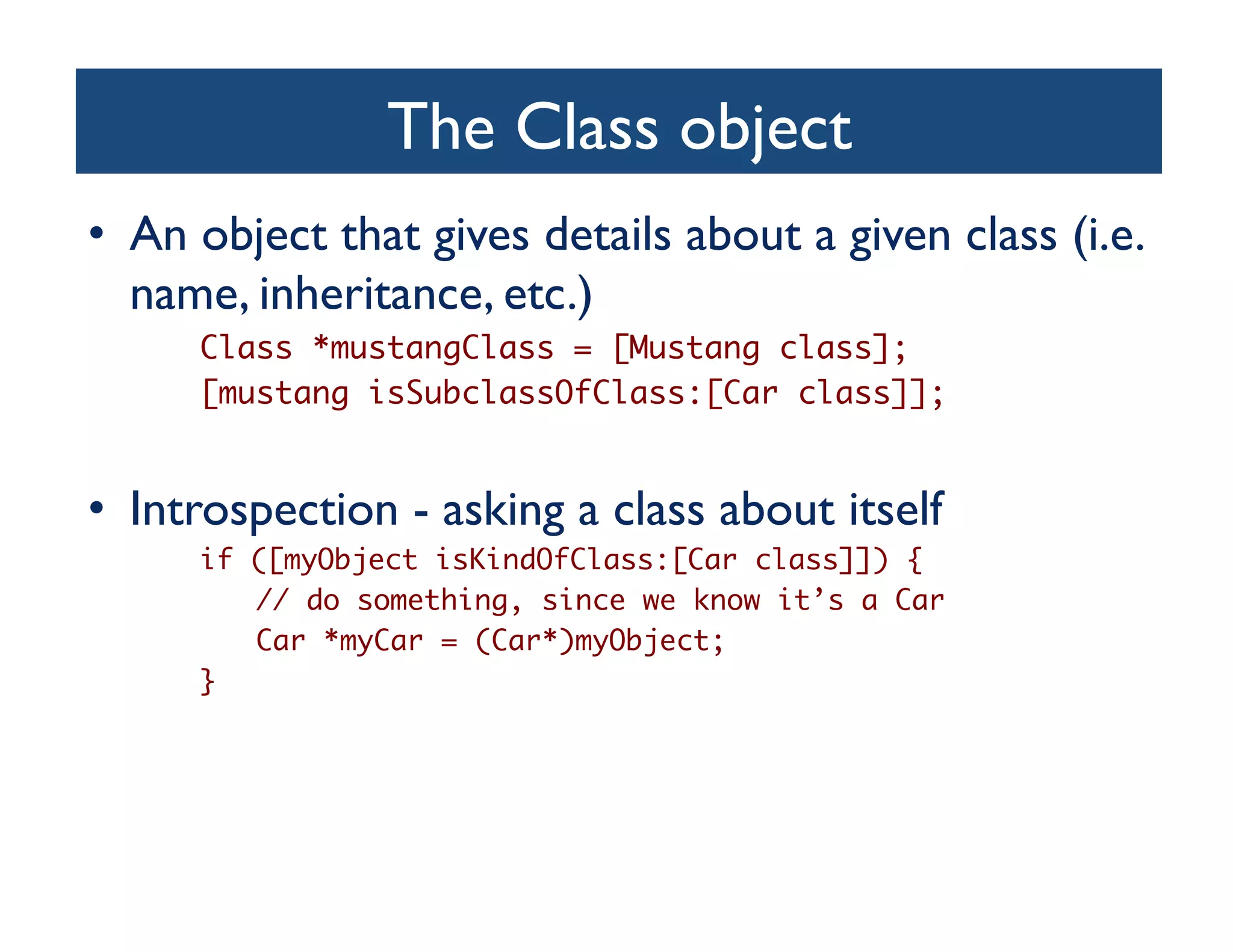 The Class object	

•  An object that gives details about a given class (i.e.
   name, inheritance, etc.)	

      Class *mustangClass = [Mustang class];	
      [mustang isSubclassOfClass:[Car class]];	


•  Introspection - asking a class about itself	

      if ([myObject isKindOfClass:[Car class]]) {	
         // do something, since we know it’s a Car	
         Car *myCar = (Car*)myObject;	
      }	
 