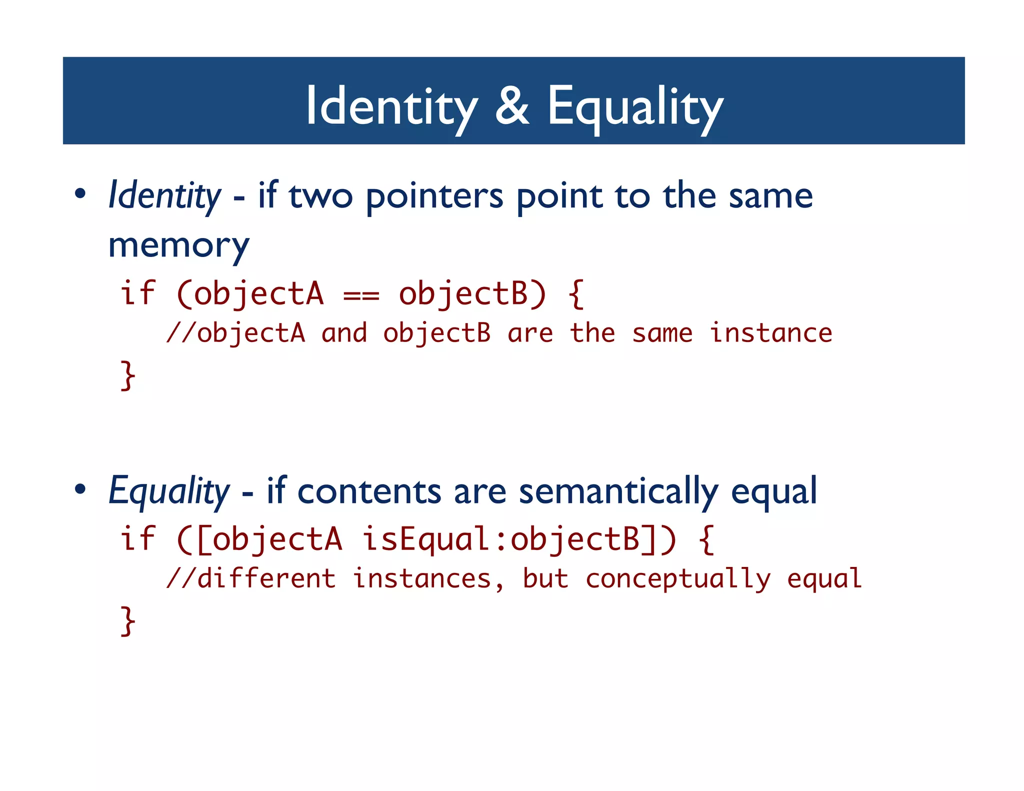 Identity  Equality	

•  Identity - if two pointers point to the same
   memory	

   if (objectA == objectB) {	
        //objectA and objectB are the same instance	
   }	


•  Equality - if contents are semantically equal	

   if ([objectA isEqual:objectB]) {	
        //different instances, but conceptually equal	
   }	
 