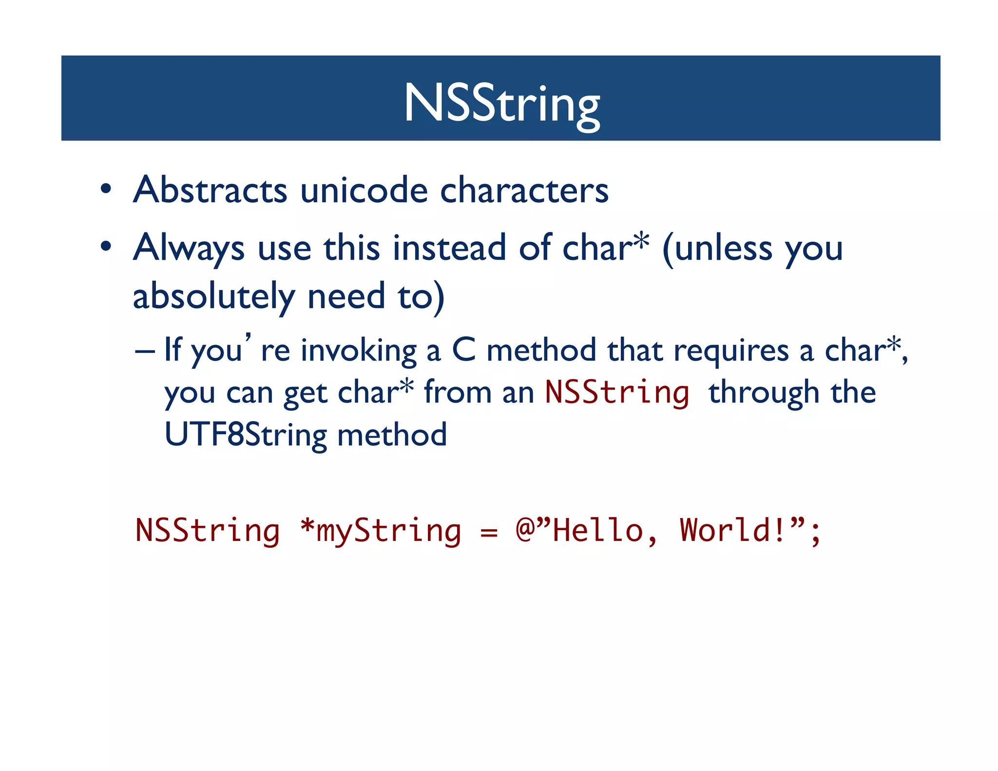 NSString	

•  Abstracts unicode characters	

•  Always use this instead of char* (unless you
   absolutely need to)	

  –  If you re invoking a C method that requires a char*,
     you can get char* from an NSString through the
     UTF8String method	


  NSString *myString = @”Hello, World!”;	
 