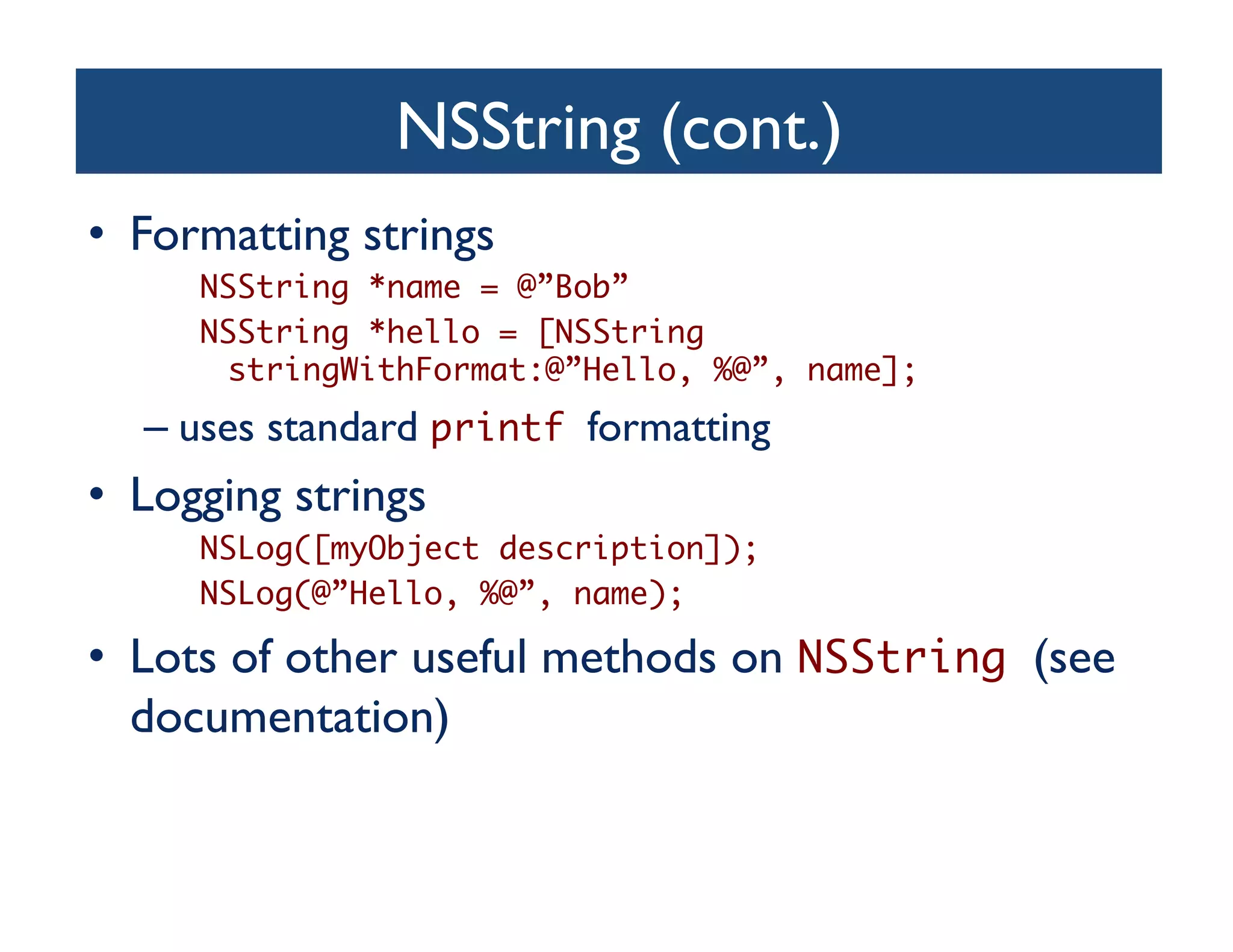 NSString (cont.)	

•  Formatting strings	

      NSString *name = @”Bob”	
      NSString *hello = [NSString
       stringWithFormat:@”Hello, %@”, name];	
   –  uses standard printf formatting	

•  Logging strings	

      NSLog([myObject description]);	
      NSLog(@”Hello, %@”, name);	

•  Lots of other useful methods on NSString (see
   documentation)	

 
