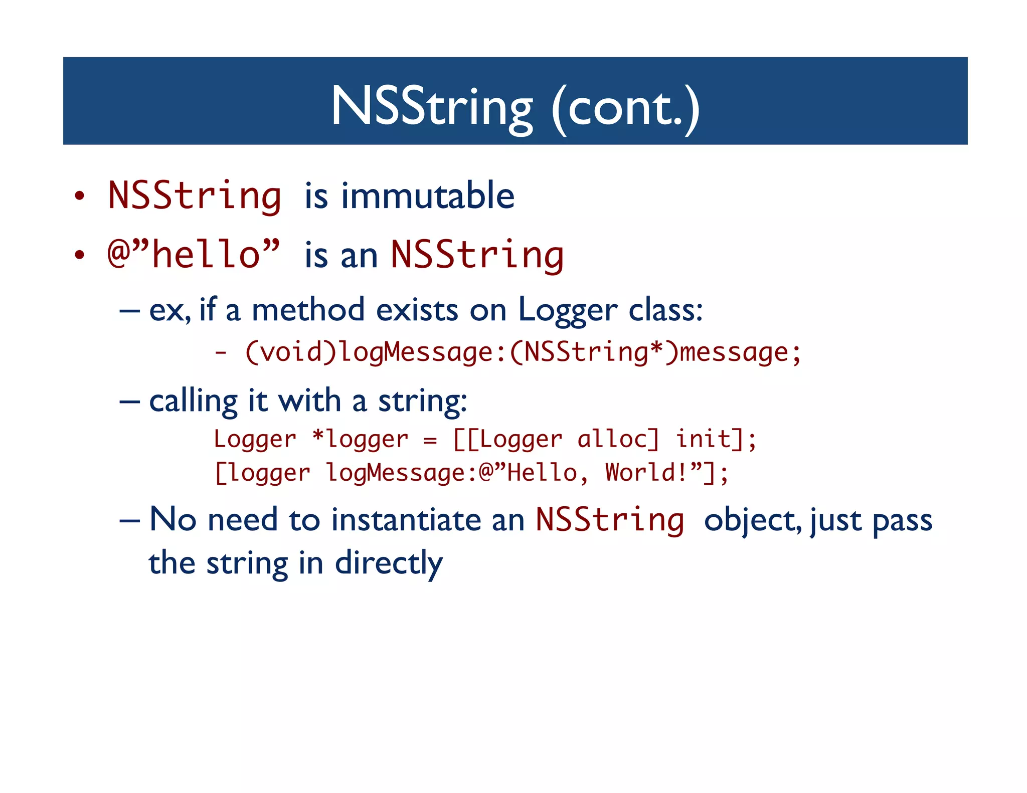 NSString (cont.)	

•  NSString is immutable	

•  @”hello” is an NSString 	

    –  ex, if a method exists on Logger class:	

           - (void)logMessage:(NSString*)message;	
   –  calling it with a string:	

           Logger *logger = [[Logger alloc] init];	
           [logger logMessage:@”Hello, World!”];	

   –  No need to instantiate an NSString object, just pass
      the string in directly	

 