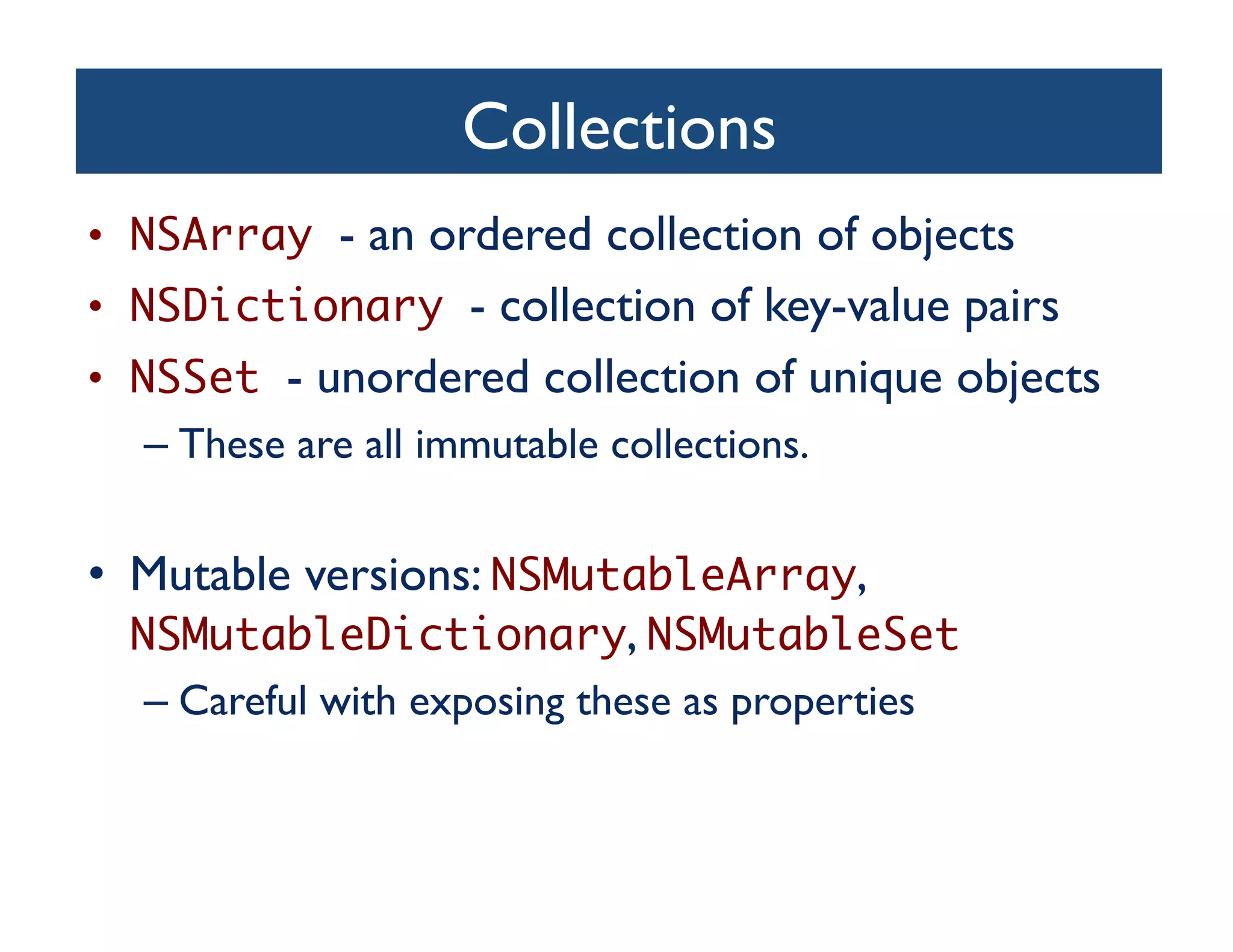 Collections	

•  NSArray - an ordered collection of objects	

•  NSDictionary - collection of key-value pairs	

•  NSSet - unordered collection of unique objects	

  –  These are all immutable collections.	



•  Mutable versions: NSMutableArray,
   NSMutableDictionary, NSMutableSet	
  –  Careful with exposing these as properties	

 