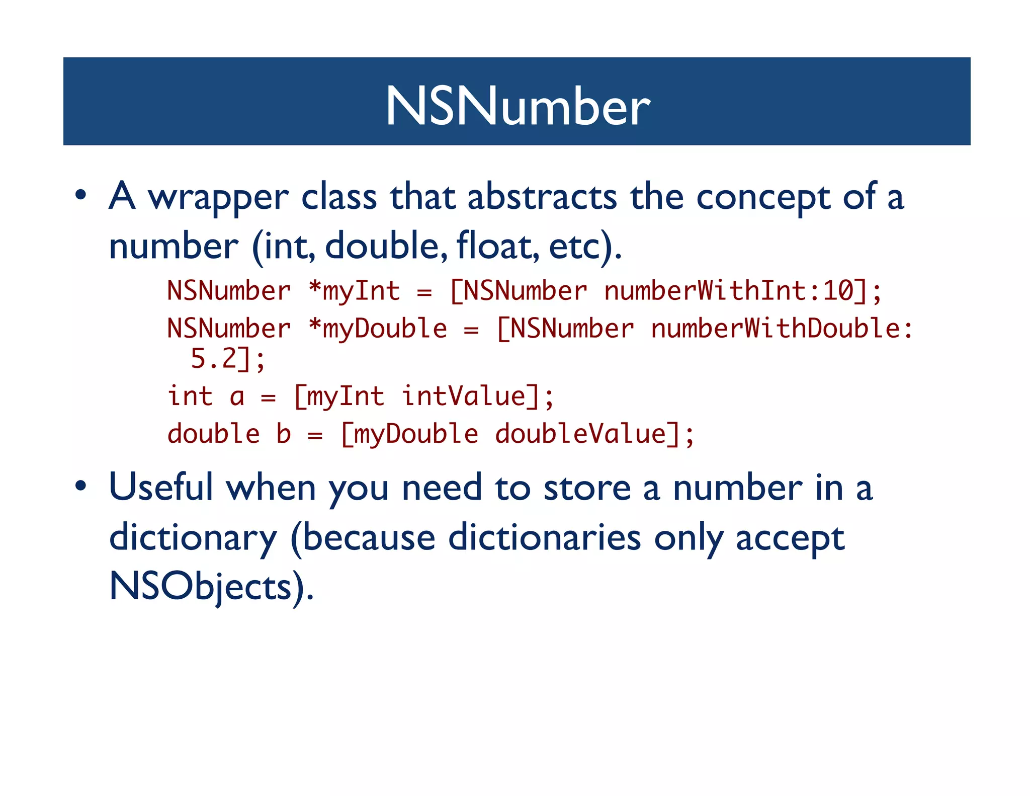 NSNumber	

•  A wrapper class that abstracts the concept of a
   number (int, double, ﬂoat, etc).	

     NSNumber *myInt = [NSNumber numberWithInt:10];	
     NSNumber *myDouble = [NSNumber numberWithDouble:
      5.2];	
     int a = [myInt intValue];	
     double b = [myDouble doubleValue];	

•  Useful when you need to store a number in a
   dictionary (because dictionaries only accept
   NSObjects).	

 
