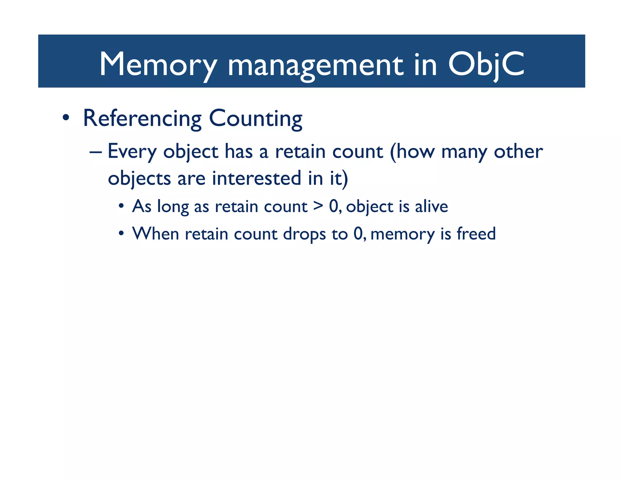 Memory management in ObjC	

•  Referencing Counting	

  –  Every object has a retain count (how many other
     objects are interested in it)	

     •  As long as retain count  0, object is alive	

     •  When retain count drops to 0, memory is freed	

 