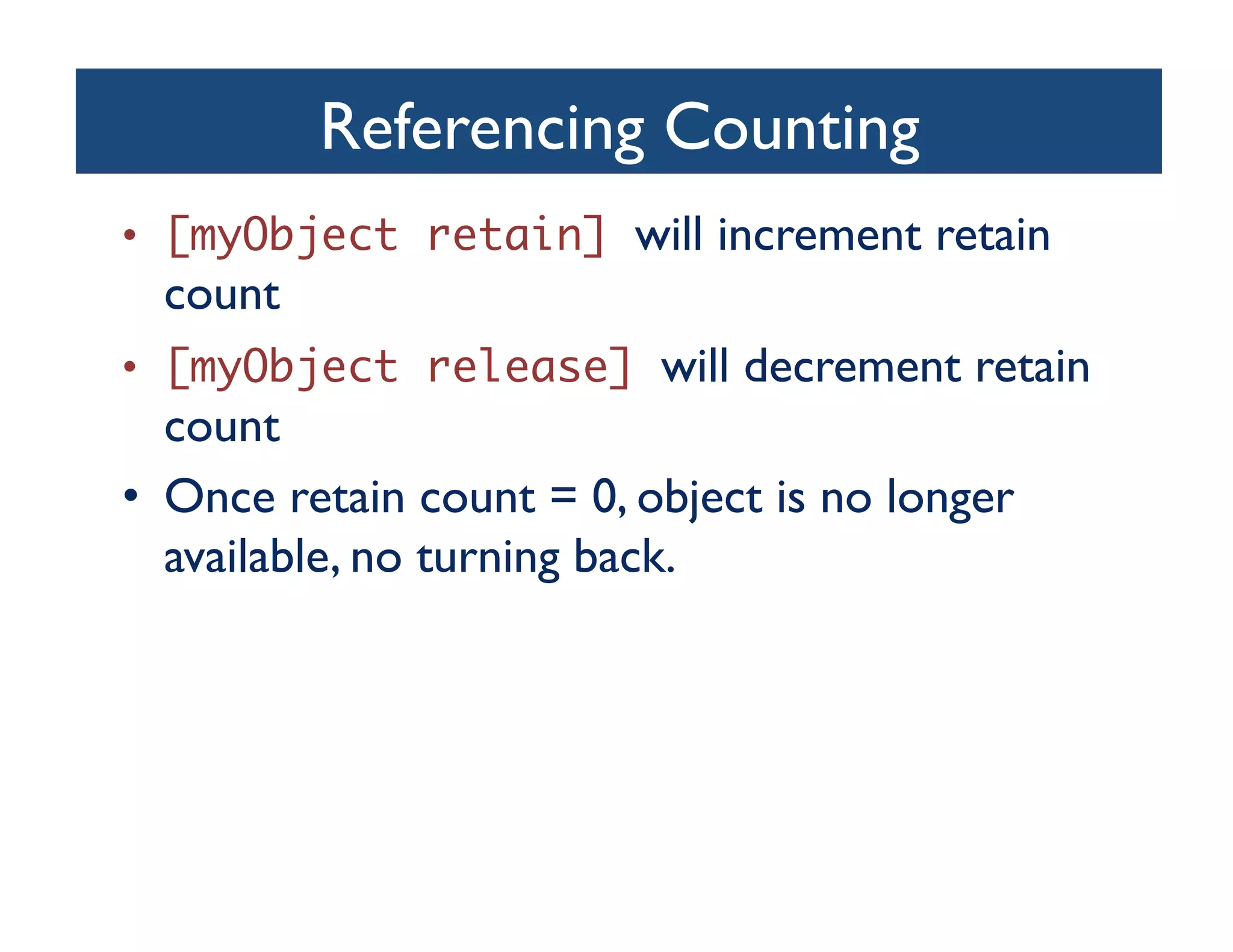 Referencing Counting	

•  [myObject retain] will increment retain
  count	

•  [myObject release] will decrement retain
   count	

•  Once retain count = 0, object is no longer
   available, no turning back.	

 