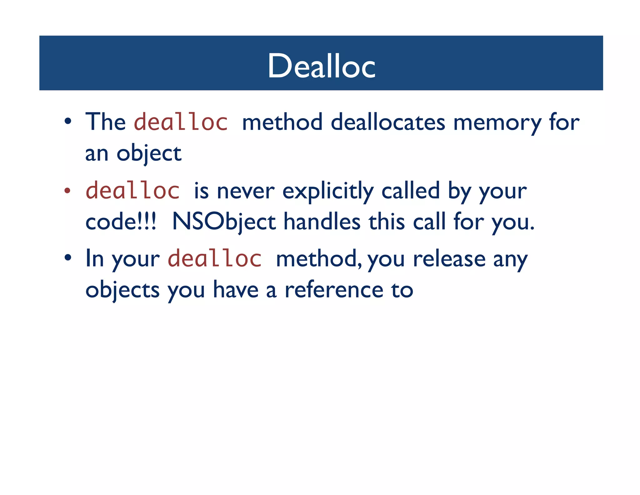 Dealloc	

•  The dealloc method deallocates memory for
   an object	

•  dealloc is never explicitly called by your
   code!!! NSObject handles this call for you.	

•  In your dealloc method, you release any
   objects you have a reference to	

 