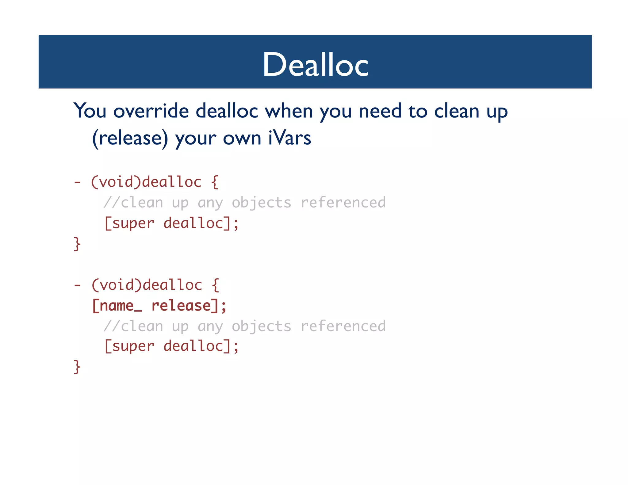 Dealloc	

You override dealloc when you need to clean up
  (release) your own iVars	

- (void)dealloc {	
    //clean up any objects referenced	
    [super dealloc];	
}	

-  (void)dealloc {	
 	[name_ release];	
    //clean up any objects referenced	
    [super dealloc];	
}	
 