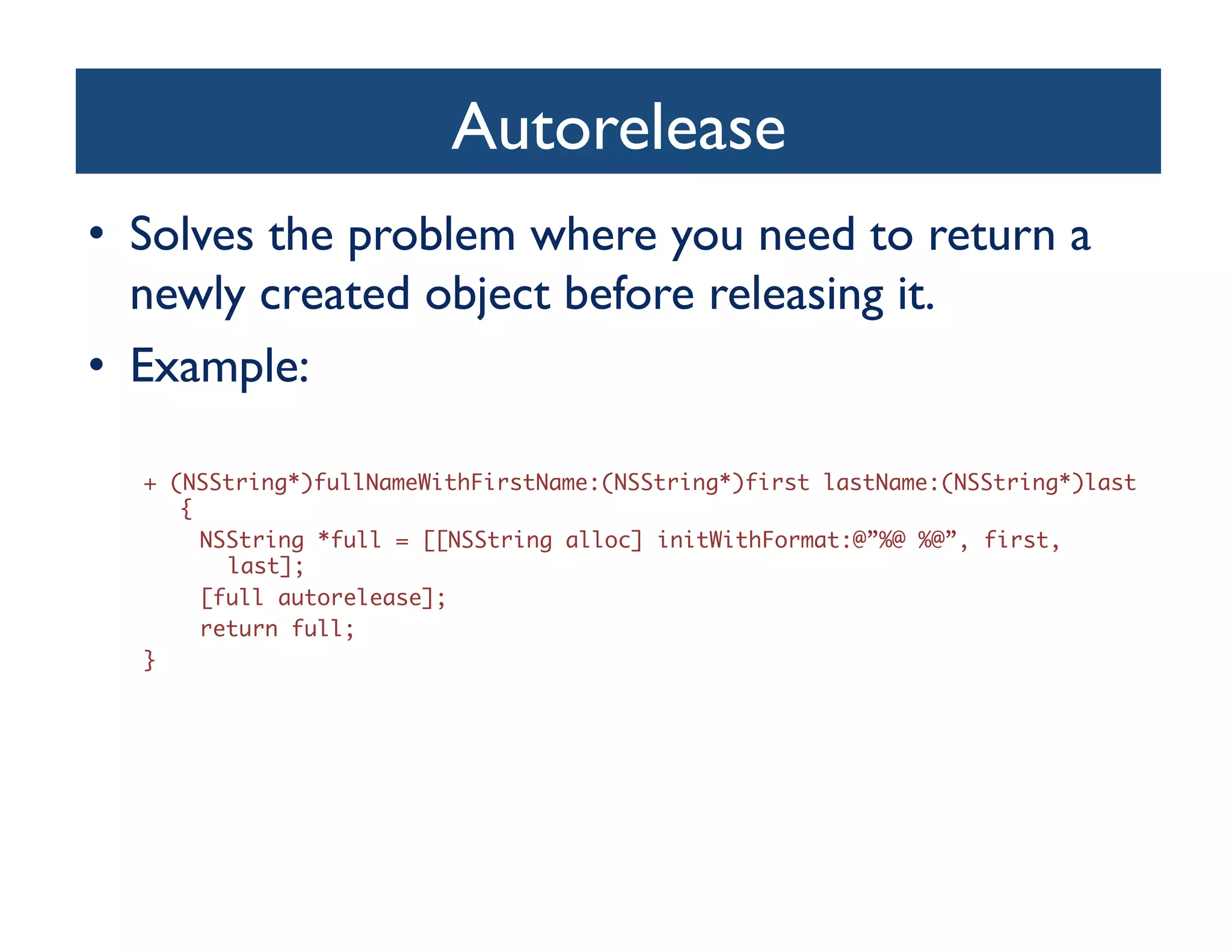 Autorelease
                                   	

•  Solves the problem where you need to return a
   newly created object before releasing it.	

•  Example:	


  + (NSString*)fullNameWithFirstName:(NSString*)first lastName:(NSString*)last
     {	
       NSString *full = [[NSString alloc] initWithFormat:@”%@ %@”, first,
         last];	
       [full autorelease];	
       return full;	
  }	
 