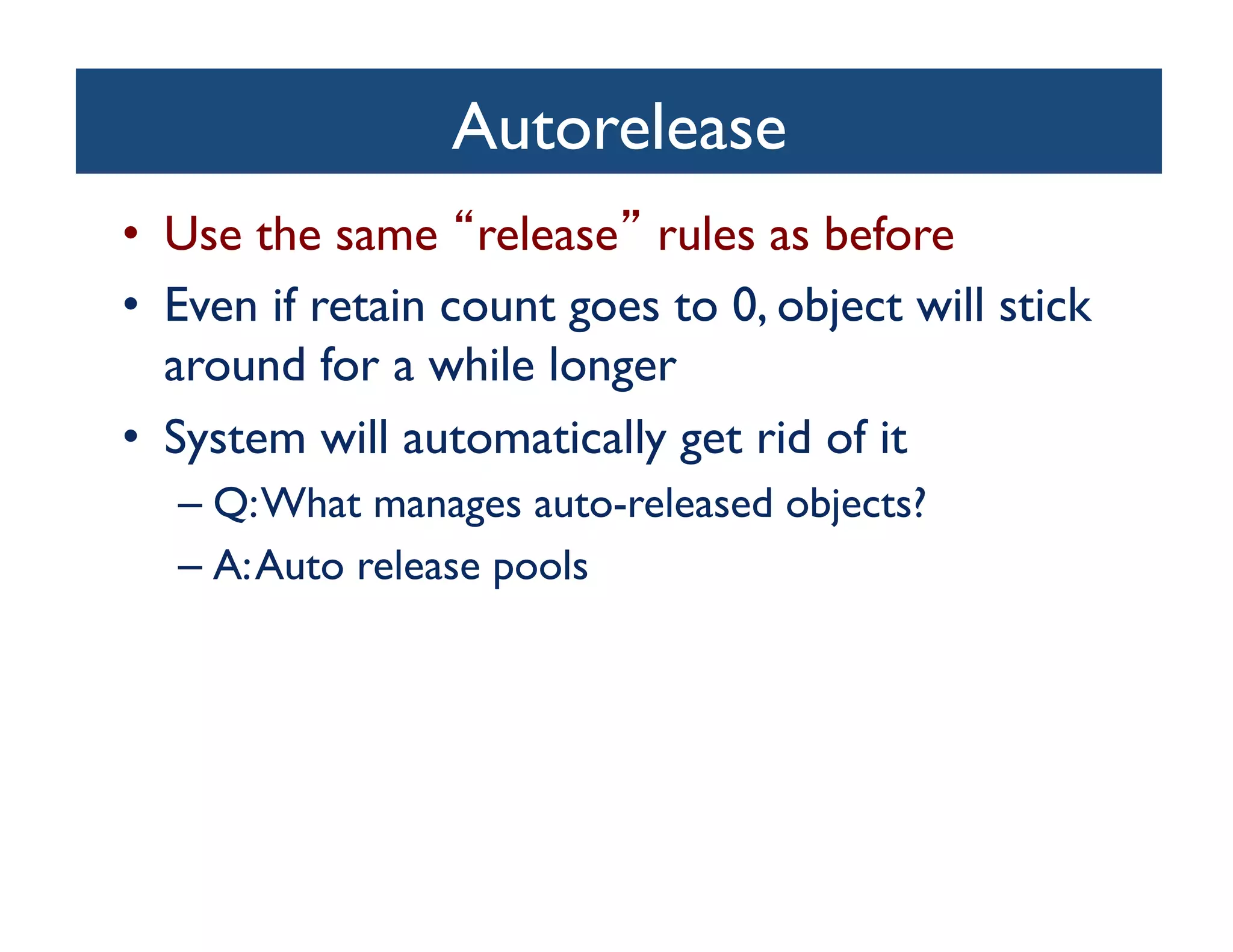 Autorelease	

•  Use the same release rules as before	

•  Even if retain count goes to 0, object will stick
   around for a while longer	

•  System will automatically get rid of it	

   –  Q: What manages auto-released objects? 	

   –  A: Auto release pools	

 