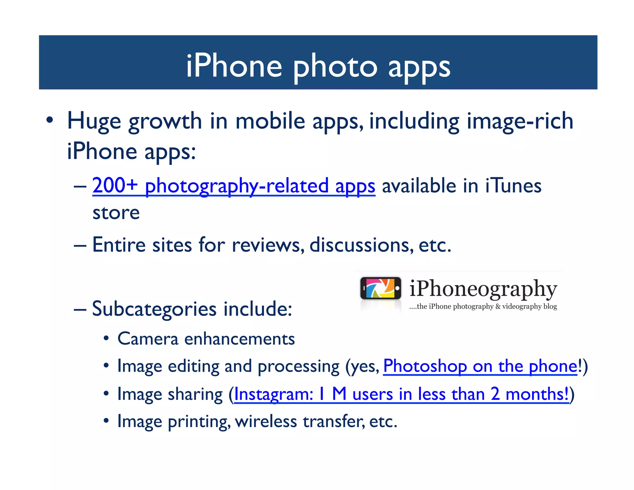 iPhone photo apps
                               	

•  Huge growth in mobile apps, including image-rich
   iPhone apps:	

  –  200+ photography-related apps available in iTunes
     store	

  –  Entire sites for reviews, discussions, etc.	


  –  Subcategories include:	

     •  Camera enhancements 	

     •  Image editing and processing (yes, Photoshop on the phone!)	

     •  Image sharing (Instagram: 1 M users in less than 2 months!)	

     •  Image printing, wireless transfer, etc.	

 