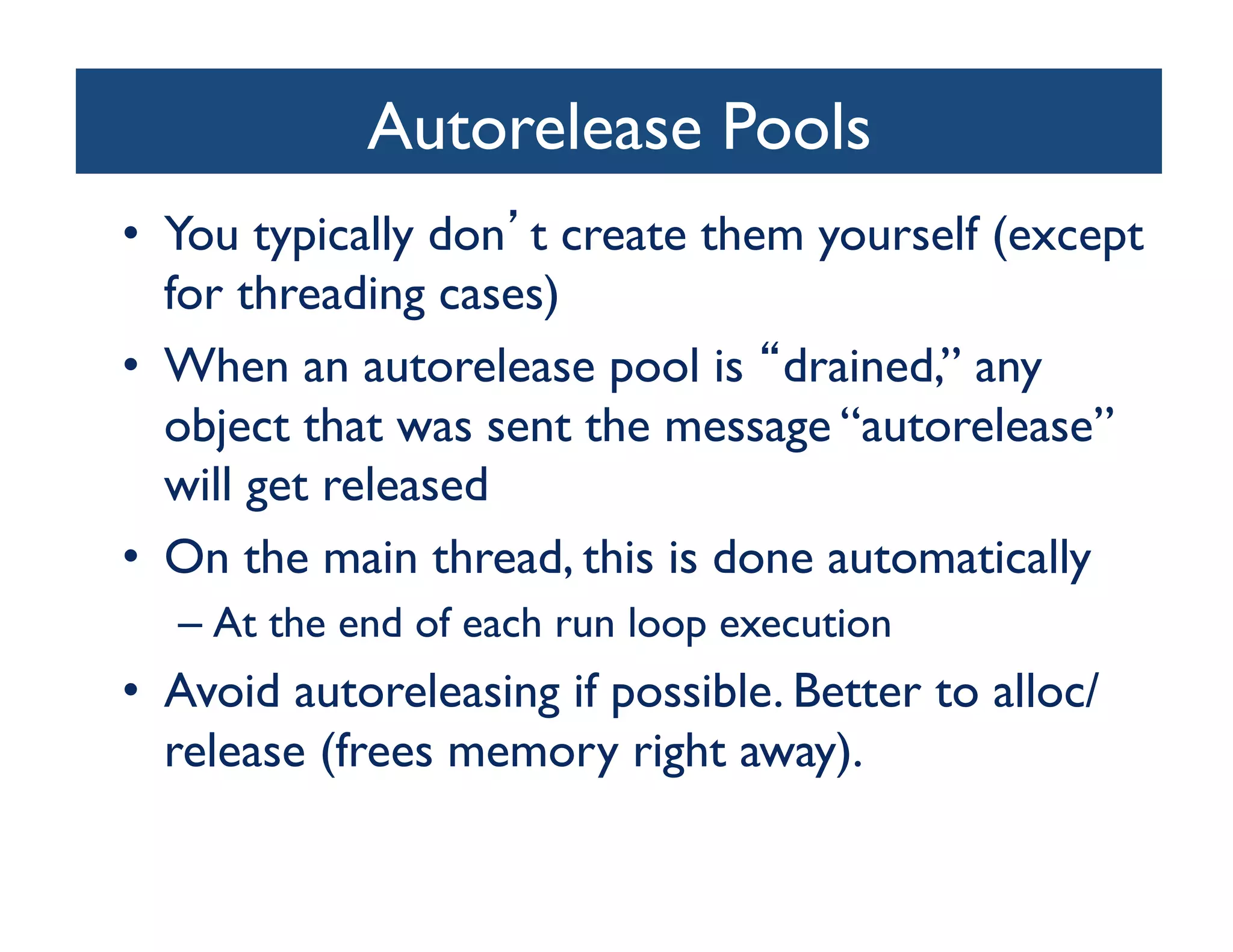Autorelease Pools	

•  You typically don t create them yourself (except
   for threading cases)	

•  When an autorelease pool is drained,” any
   object that was sent the message “autorelease”
   will get released	

•  On the main thread, this is done automatically	

  –  At the end of each run loop execution	

•  Avoid autoreleasing if possible. Better to alloc/
   release (frees memory right away).	

 
