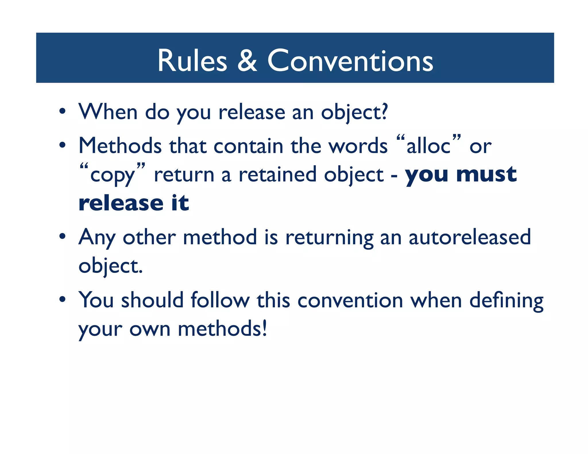 Rules  Conventions	

•  When do you release an object?	

•  Methods that contain the words alloc or
    copy return a retained object - you must
   release it	

•  Any other method is returning an autoreleased
   object.	

•  You should follow this convention when deﬁning
   your own methods!	

 