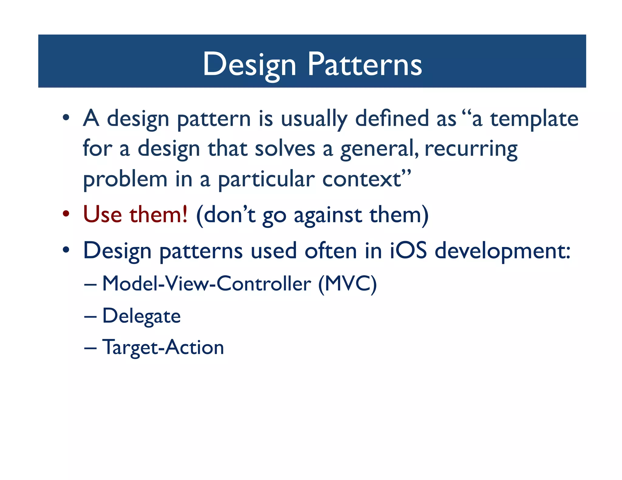 Design Patterns
                            	

•  A design pattern is usually deﬁned as “a template
   for a design that solves a general, recurring
   problem in a particular context”	

•  Use them! (don’t go against them)	

•  Design patterns used often in iOS development:	

  –  Model-View-Controller (MVC)	

  –  Delegate	

  –  Target-Action	

 