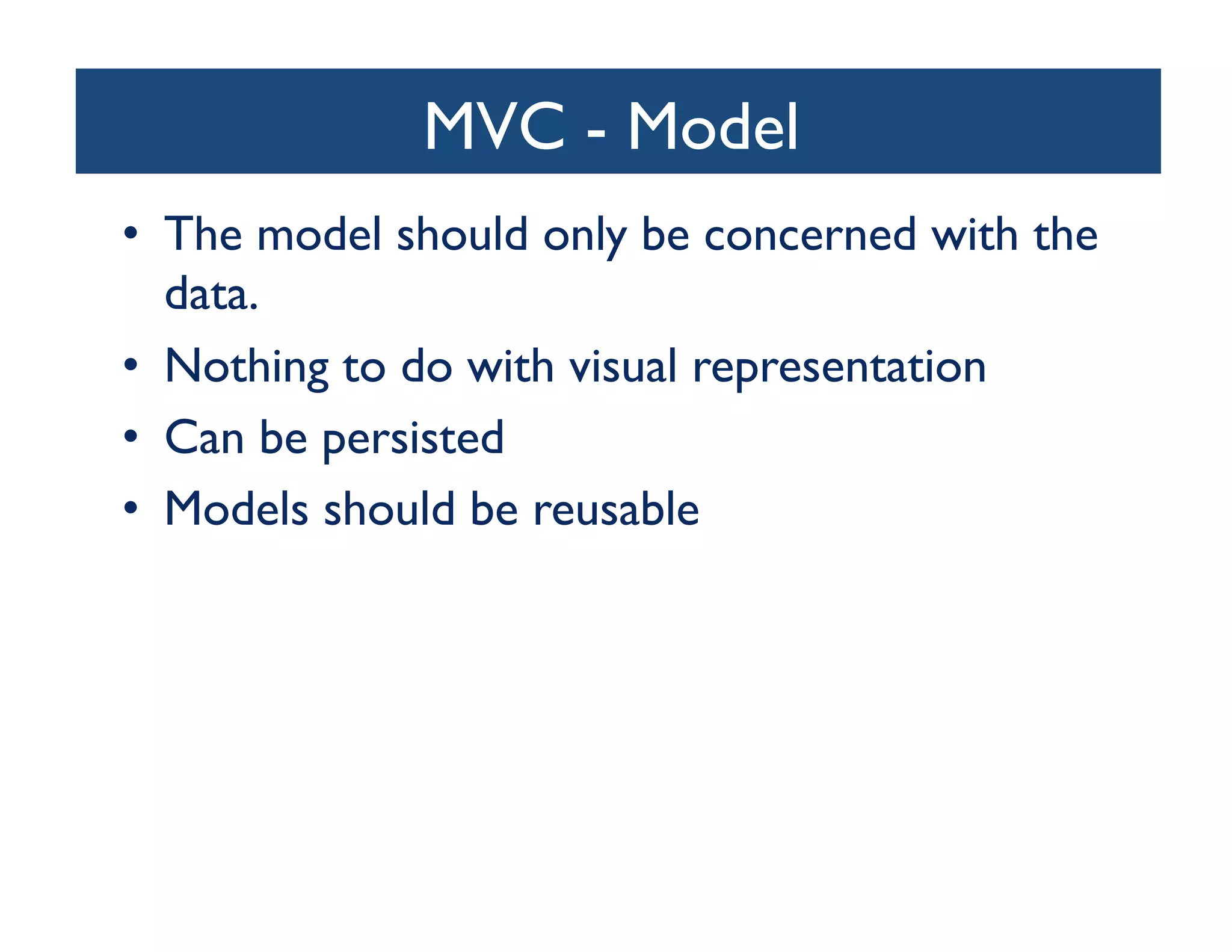 MVC - Model	

                         	

•  The model should only be concerned with the
   data. 	

•  Nothing to do with visual representation	

•  Can be persisted	

•  Models should be reusable	

 
