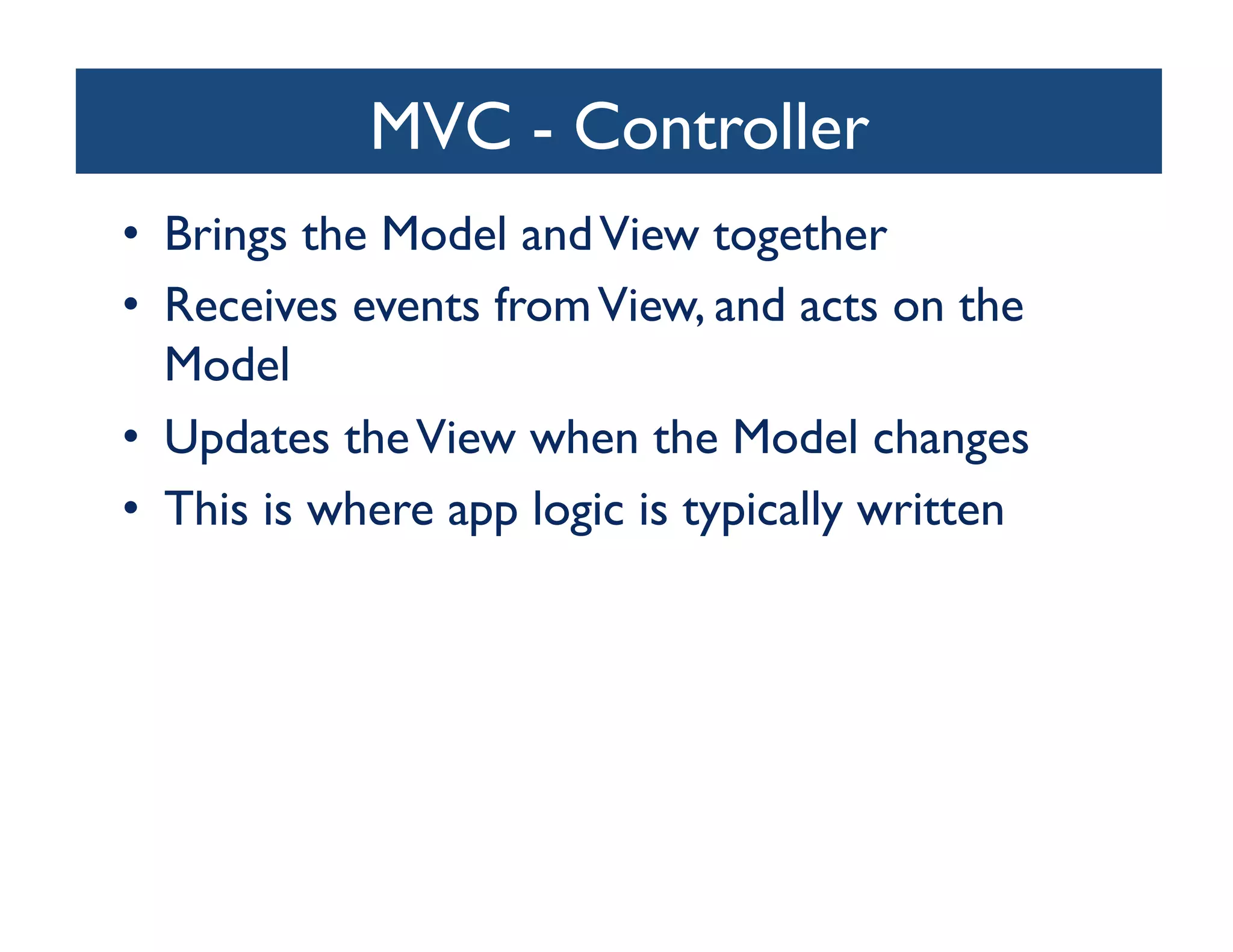 MVC - Controller
                            	

•  Brings the Model and View together	

•  Receives events from View, and acts on the
   Model	

•  Updates the View when the Model changes	

•  This is where app logic is typically written	

 
