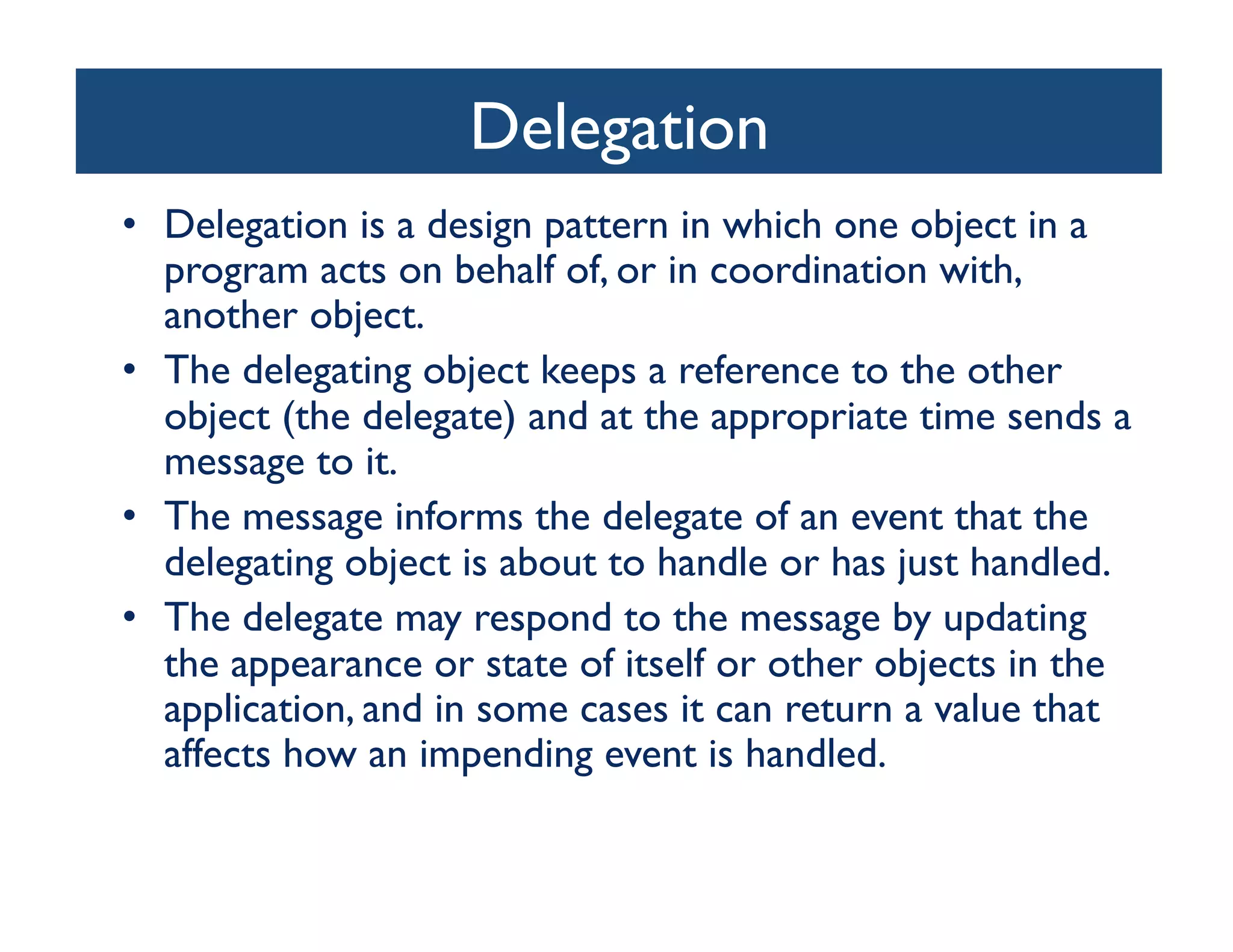 Delegation
                               	

•  Delegation is a design pattern in which one object in a
   program acts on behalf of, or in coordination with,
   another object. 	

•  The delegating object keeps a reference to the other
   object (the delegate) and at the appropriate time sends a
   message to it. 	

•  The message informs the delegate of an event that the
   delegating object is about to handle or has just handled. 	

•  The delegate may respond to the message by updating
   the appearance or state of itself or other objects in the
   application, and in some cases it can return a value that
   affects how an impending event is handled. 	

 